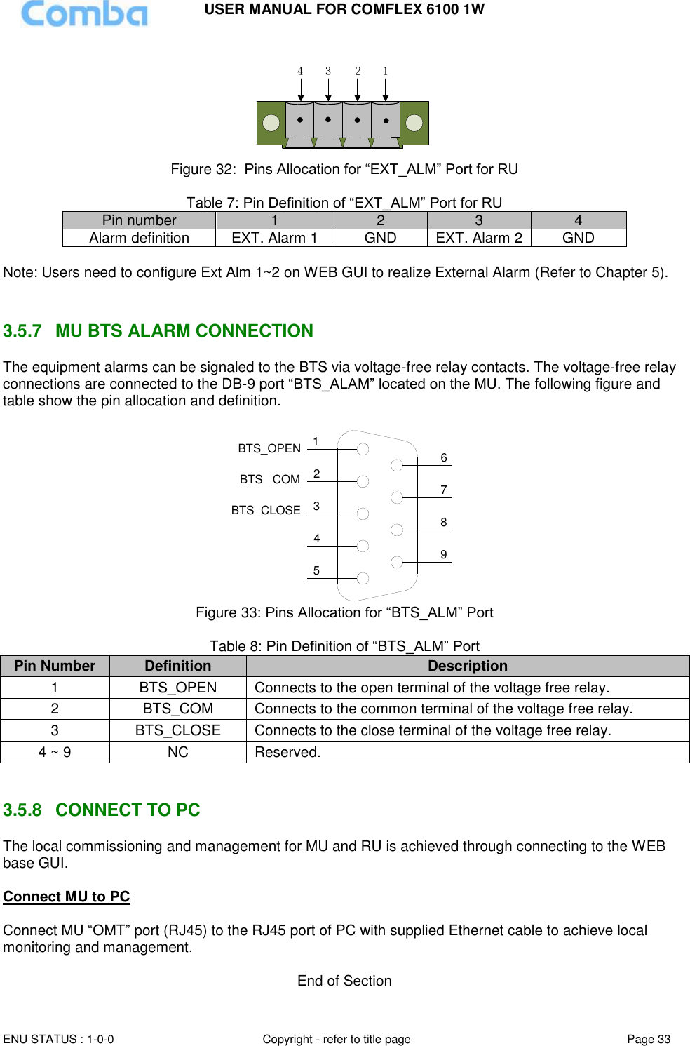 USER MANUAL FOR COMFLEX 6100 1W  ENU STATUS : 1-0-0 Copyright - refer to title page Page 33     1234 Figure 32:  Pins Allocation for “EXT_ALM” Port for RU  Table 7: Pin Definition of “EXT_ALM” Port for RU Pin number 1 2 3 4 Alarm definition EXT. Alarm 1 GND EXT. Alarm 2 GND  Note: Users need to configure Ext Alm 1~2 on WEB GUI to realize External Alarm (Refer to Chapter 5).    3.5.7  MU BTS ALARM CONNECTION The equipment alarms can be signaled to the BTS via voltage-free relay contacts. The voltage-free relay connections are connected to the DB-9 port “BTS_ALAM” located on the MU. The following figure and table show the pin allocation and definition.    124356798BTS_OPENBTS_CLOSEBTS_ COM Figure 33: Pins Allocation for “BTS_ALM” Port  Table 8: Pin Definition of “BTS_ALM” Port Pin Number Definition Description 1 BTS_OPEN Connects to the open terminal of the voltage free relay. 2 BTS_COM  Connects to the common terminal of the voltage free relay. 3 BTS_CLOSE Connects to the close terminal of the voltage free relay. 4 ~ 9 NC Reserved.   3.5.8  CONNECT TO PC The local commissioning and management for MU and RU is achieved through connecting to the WEB base GUI.  Connect MU to PC  Connect MU “OMT” port (RJ45) to the RJ45 port of PC with supplied Ethernet cable to achieve local monitoring and management.   End of Section 