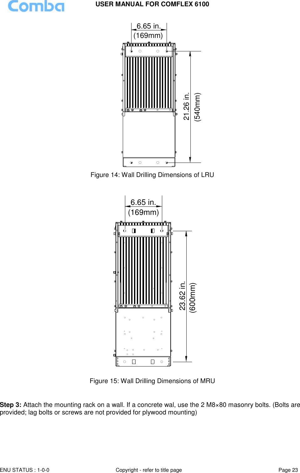 USER MANUAL FOR COMFLEX 6100 ENU STATUS : 1-0-0 Copyright - refer to title page Page 23  6.65 in.21.26 in.(540mm)(169mm) Figure 14: Wall Drilling Dimensions of LRU  6.65 in.(169mm)23.62 in.(600mm) Figure 15: Wall Drilling Dimensions of MRU   Step 3: Attach the mounting rack on a wall. If a concrete wal, use the 2 M8×80 masonry bolts. (Bolts are provided; lag bolts or screws are not provided for plywood mounting)  