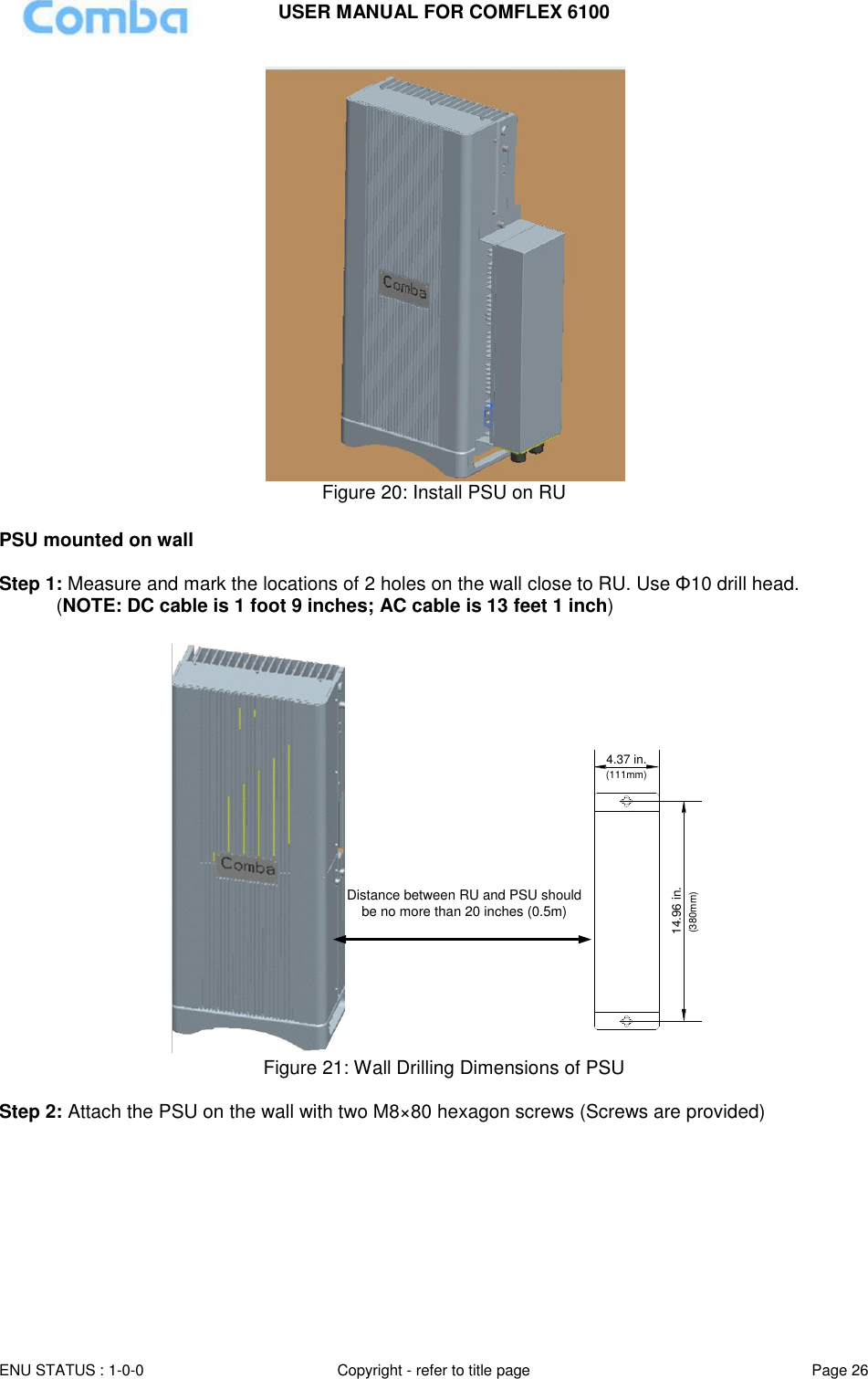 USER MANUAL FOR COMFLEX 6100 ENU STATUS : 1-0-0 Copyright - refer to title page Page 26   Figure 20: Install PSU on RU  PSU mounted on wall  Step 1: Measure and mark the locations of 2 holes on the wall close to RU. Use Φ10 drill head.  (NOTE: DC cable is 1 foot 9 inches; AC cable is 13 feet 1 inch)  14.96 in.4.37 in.(111mm)(380mm)Distance between RU and PSU should be no more than 20 inches (0.5m) Figure 21: Wall Drilling Dimensions of PSU  Step 2: Attach the PSU on the wall with two M8×80 hexagon screws (Screws are provided)  