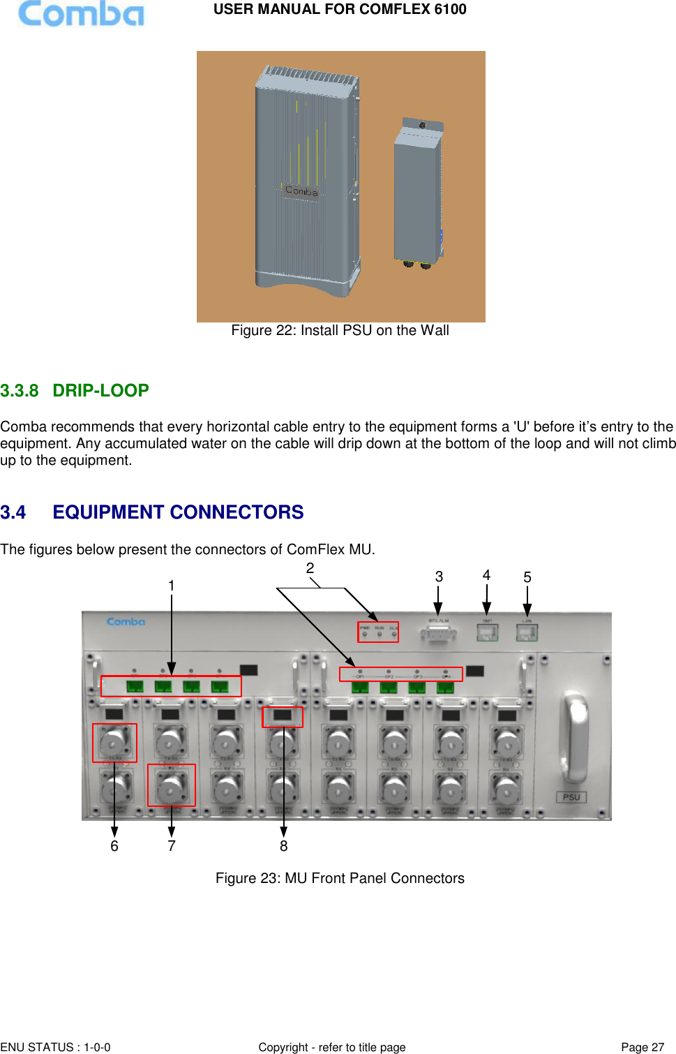 USER MANUAL FOR COMFLEX 6100 ENU STATUS : 1-0-0 Copyright - refer to title page Page 27   Figure 22: Install PSU on the Wall   3.3.8  DRIP-LOOP Comba recommends that every horizontal cable entry to the equipment forms a &apos;U&apos; before it’s entry to the equipment. Any accumulated water on the cable will drip down at the bottom of the loop and will not climb up to the equipment.   3.4  EQUIPMENT CONNECTORS The figures below present the connectors of ComFlex MU. 123456 7 8  Figure 23: MU Front Panel Connectors   
