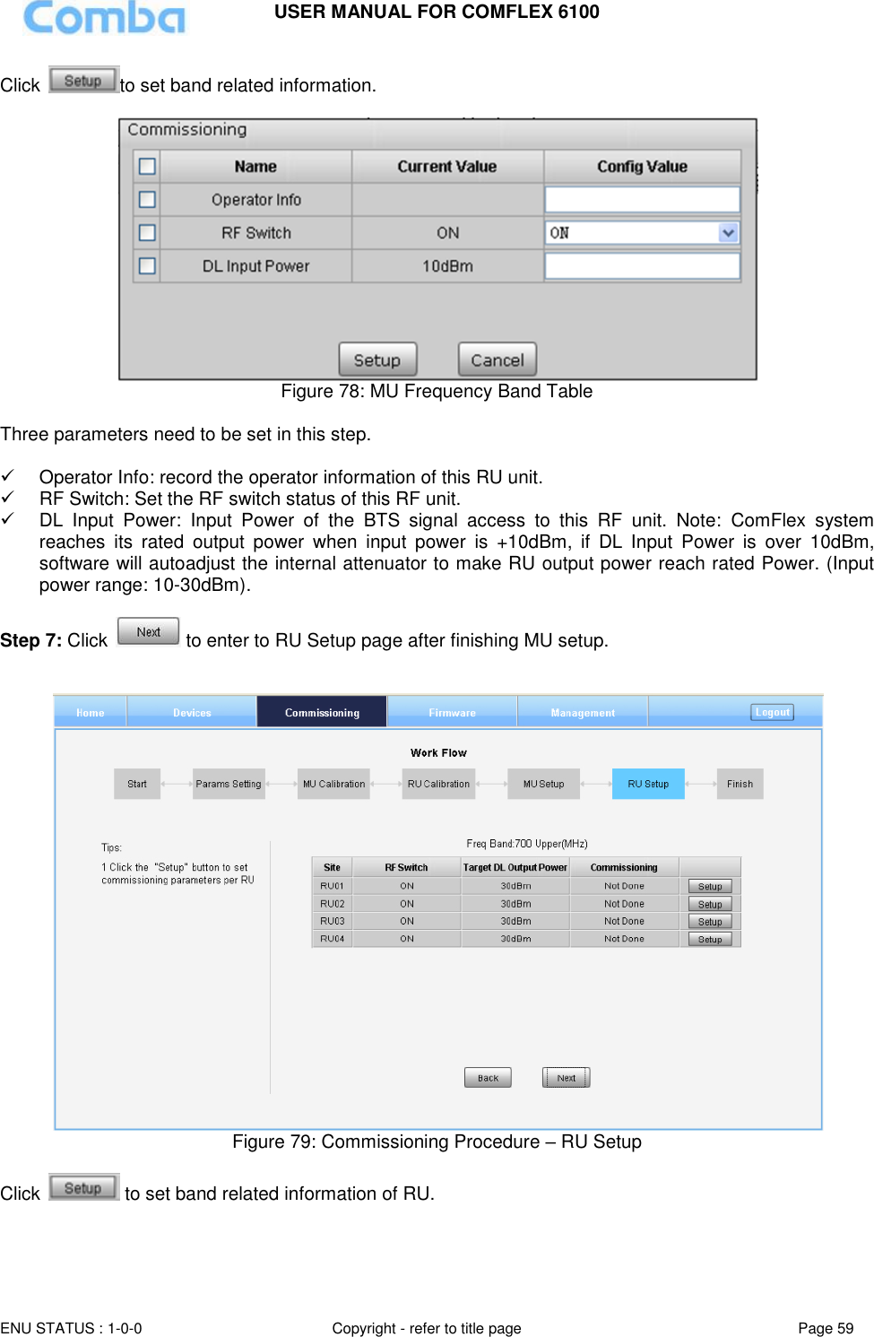 USER MANUAL FOR COMFLEX 6100  ENU STATUS : 1-0-0 Copyright - refer to title page Page 59     Click  to set band related information.   Figure 78: MU Frequency Band Table  Three parameters need to be set in this step.    Operator Info: record the operator information of this RU unit.   RF Switch: Set the RF switch status of this RF unit.  DL  Input  Power:  Input  Power  of  the  BTS  signal  access  to  this  RF  unit.  Note:  ComFlex  system reaches  its  rated  output  power  when  input  power  is  +10dBm,  if  DL  Input  Power  is  over  10dBm, software will autoadjust the internal attenuator to make RU output power reach rated Power. (Input power range: 10-30dBm).  Step 7: Click   to enter to RU Setup page after finishing MU setup.    Figure 79: Commissioning Procedure – RU Setup  Click   to set band related information of RU. 