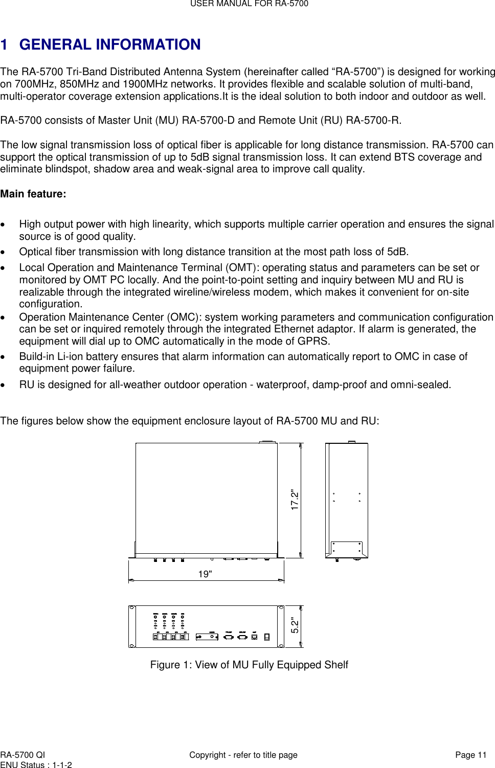 USER MANUAL FOR RA-5700  RA-5700 QI  Copyright - refer to title page Page 11 ENU Status : 1-1-2    1  GENERAL INFORMATION The RA-5700 Tri-Band Distributed Antenna System (hereinafter called “RA-5700”) is designed for working on 700MHz, 850MHz and 1900MHz networks. It provides flexible and scalable solution of multi-band, multi-operator coverage extension applications.It is the ideal solution to both indoor and outdoor as well.   RA-5700 consists of Master Unit (MU) RA-5700-D and Remote Unit (RU) RA-5700-R.   The low signal transmission loss of optical fiber is applicable for long distance transmission. RA-5700 can support the optical transmission of up to 5dB signal transmission loss. It can extend BTS coverage and eliminate blindspot, shadow area and weak-signal area to improve call quality.   Main feature:     High output power with high linearity, which supports multiple carrier operation and ensures the signal source is of good quality.   Optical fiber transmission with long distance transition at the most path loss of 5dB.   Local Operation and Maintenance Terminal (OMT): operating status and parameters can be set or monitored by OMT PC locally. And the point-to-point setting and inquiry between MU and RU is realizable through the integrated wireline/wireless modem, which makes it convenient for on-site configuration.    Operation Maintenance Center (OMC): system working parameters and communication configuration can be set or inquired remotely through the integrated Ethernet adaptor. If alarm is generated, the equipment will dial up to OMC automatically in the mode of GPRS.   Build-in Li-ion battery ensures that alarm information can automatically report to OMC in case of equipment power failure.  RU is designed for all-weather outdoor operation - waterproof, damp-proof and omni-sealed.    The figures below show the equipment enclosure layout of RA-5700 MU and RU: 5.2&quot; 17.2&quot;19&quot; Figure 1: View of MU Fully Equipped Shelf   