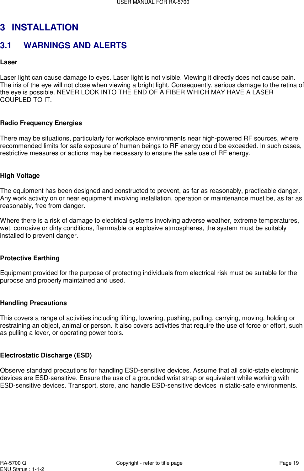 USER MANUAL FOR RA-5700  RA-5700 QI  Copyright - refer to title page Page 19 ENU Status : 1-1-2    3  INSTALLATION 3.1  WARNINGS AND ALERTS Laser   Laser light can cause damage to eyes. Laser light is not visible. Viewing it directly does not cause pain. The iris of the eye will not close when viewing a bright light. Consequently, serious damage to the retina of the eye is possible. NEVER LOOK INTO THE END OF A FIBER WHICH MAY HAVE A LASER COUPLED TO IT.    Radio Frequency Energies  There may be situations, particularly for workplace environments near high-powered RF sources, where recommended limits for safe exposure of human beings to RF energy could be exceeded. In such cases, restrictive measures or actions may be necessary to ensure the safe use of RF energy.   High Voltage  The equipment has been designed and constructed to prevent, as far as reasonably, practicable danger. Any work activity on or near equipment involving installation, operation or maintenance must be, as far as reasonably, free from danger.   Where there is a risk of damage to electrical systems involving adverse weather, extreme temperatures, wet, corrosive or dirty conditions, flammable or explosive atmospheres, the system must be suitably installed to prevent danger.   Protective Earthing  Equipment provided for the purpose of protecting individuals from electrical risk must be suitable for the purpose and properly maintained and used.    Handling Precautions  This covers a range of activities including lifting, lowering, pushing, pulling, carrying, moving, holding or restraining an object, animal or person. It also covers activities that require the use of force or effort, such as pulling a lever, or operating power tools.   Electrostatic Discharge (ESD)  Observe standard precautions for handling ESD-sensitive devices. Assume that all solid-state electronic devices are ESD-sensitive. Ensure the use of a grounded wrist strap or equivalent while working with ESD-sensitive devices. Transport, store, and handle ESD-sensitive devices in static-safe environments.       