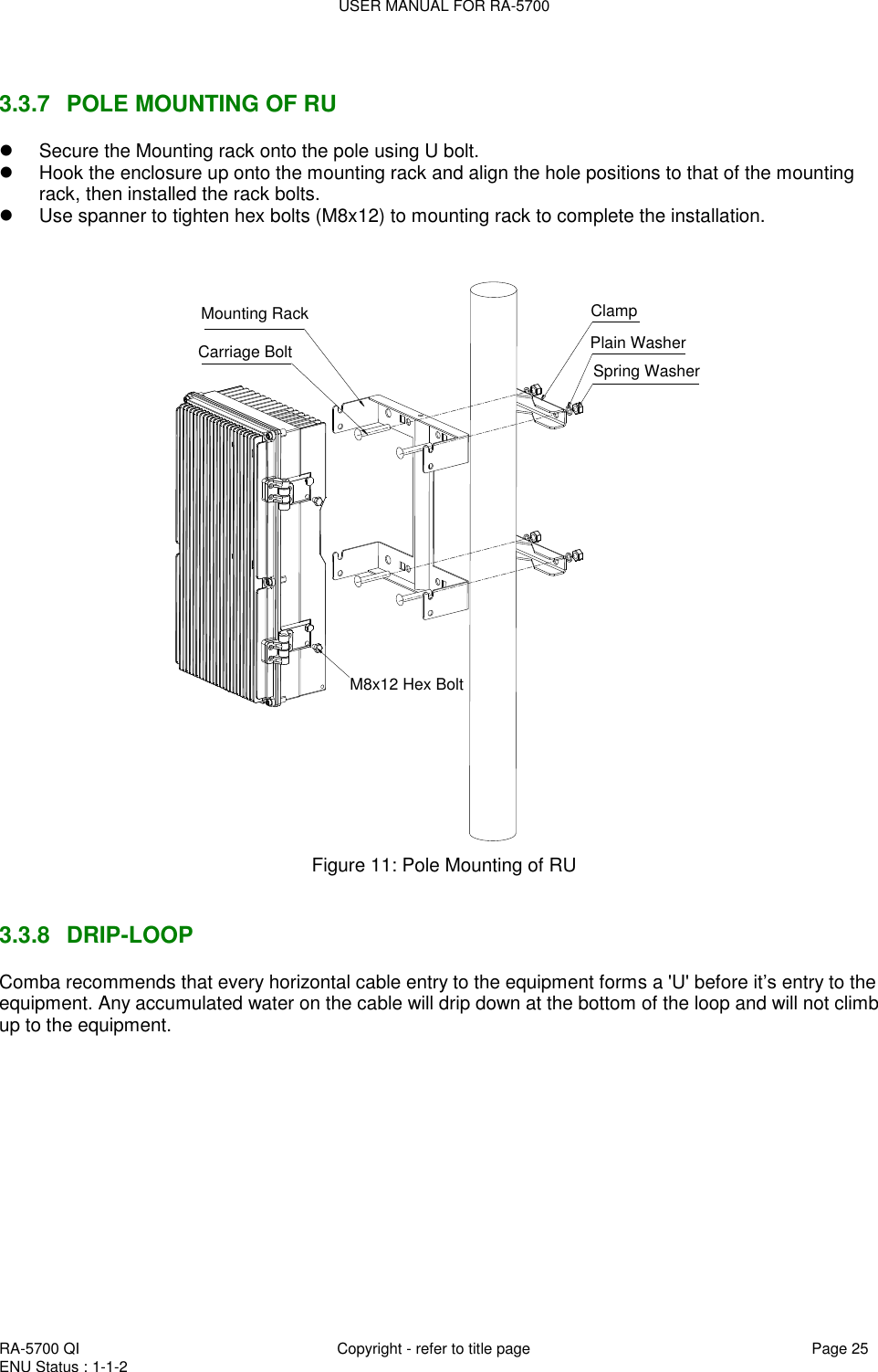 USER MANUAL FOR RA-5700  RA-5700 QI  Copyright - refer to title page Page 25 ENU Status : 1-1-2     3.3.7  POLE MOUNTING OF RU   Secure the Mounting rack onto the pole using U bolt.    Hook the enclosure up onto the mounting rack and align the hole positions to that of the mounting rack, then installed the rack bolts.   Use spanner to tighten hex bolts (M8x12) to mounting rack to complete the installation.  Mounting RackCarriage BoltClampPlain WasherSpring WasherM8x12 Hex Bolt Figure 11: Pole Mounting of RU    3.3.8  DRIP-LOOP Comba recommends that every horizontal cable entry to the equipment forms a &apos;U&apos; before it‟s entry to the equipment. Any accumulated water on the cable will drip down at the bottom of the loop and will not climb up to the equipment.   