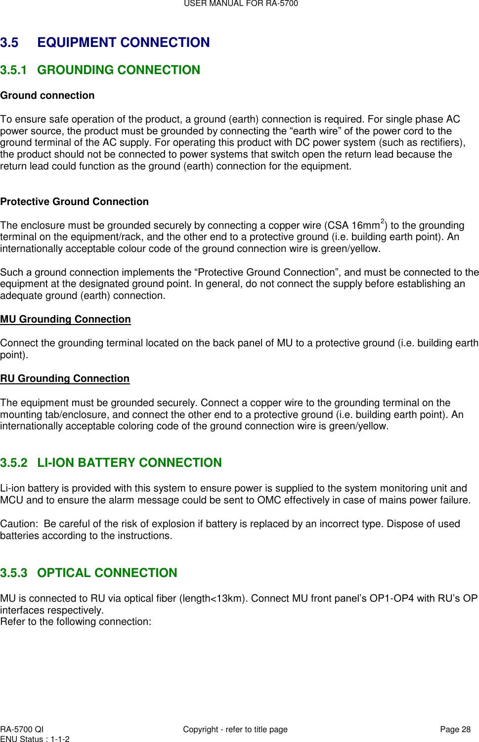 USER MANUAL FOR RA-5700  RA-5700 QI  Copyright - refer to title page Page 28 ENU Status : 1-1-2    3.5 EQUIPMENT CONNECTION 3.5.1  GROUNDING CONNECTION Ground connection  To ensure safe operation of the product, a ground (earth) connection is required. For single phase AC power source, the product must be grounded by connecting the “earth wire” of the power cord to the ground terminal of the AC supply. For operating this product with DC power system (such as rectifiers), the product should not be connected to power systems that switch open the return lead because the return lead could function as the ground (earth) connection for the equipment.    Protective Ground Connection  The enclosure must be grounded securely by connecting a copper wire (CSA 16mm2) to the grounding terminal on the equipment/rack, and the other end to a protective ground (i.e. building earth point). An internationally acceptable colour code of the ground connection wire is green/yellow.   Such a ground connection implements the “Protective Ground Connection”, and must be connected to the equipment at the designated ground point. In general, do not connect the supply before establishing an adequate ground (earth) connection.  MU Grounding Connection   Connect the grounding terminal located on the back panel of MU to a protective ground (i.e. building earth point).   RU Grounding Connection  The equipment must be grounded securely. Connect a copper wire to the grounding terminal on the mounting tab/enclosure, and connect the other end to a protective ground (i.e. building earth point). An internationally acceptable coloring code of the ground connection wire is green/yellow.   3.5.2  LI-ION BATTERY CONNECTION Li-ion battery is provided with this system to ensure power is supplied to the system monitoring unit and MCU and to ensure the alarm message could be sent to OMC effectively in case of mains power failure.  Caution:  Be careful of the risk of explosion if battery is replaced by an incorrect type. Dispose of used batteries according to the instructions.    3.5.3  OPTICAL CONNECTION  MU is connected to RU via optical fiber (length&lt;13km). Connect MU front panel‟s OP1-OP4 with RU‟s OP interfaces respectively.  Refer to the following connection:  