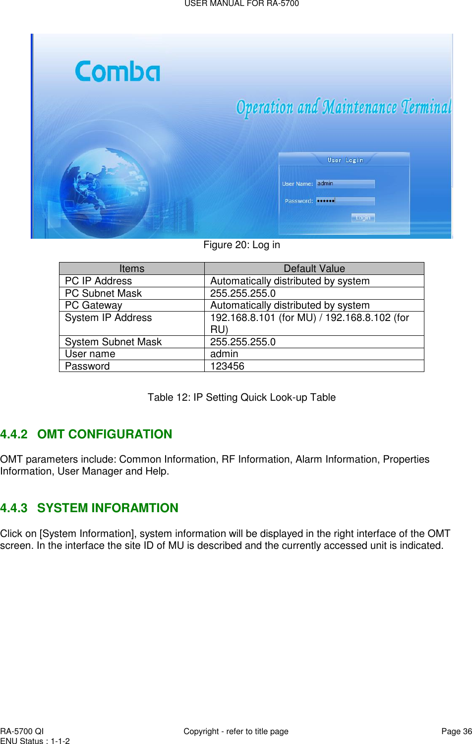 USER MANUAL FOR RA-5700  RA-5700 QI  Copyright - refer to title page Page 36 ENU Status : 1-1-2     Figure 20: Log in  Items Default Value PC IP Address Automatically distributed by system  PC Subnet Mask 255.255.255.0 PC Gateway Automatically distributed by system System IP Address 192.168.8.101 (for MU) / 192.168.8.102 (for RU) System Subnet Mask 255.255.255.0 User name admin Password 123456  Table 12: IP Setting Quick Look-up Table   4.4.2  OMT CONFIGURATION OMT parameters include: Common Information, RF Information, Alarm Information, Properties Information, User Manager and Help.    4.4.3  SYSTEM INFORAMTION Click on [System Information], system information will be displayed in the right interface of the OMT screen. In the interface the site ID of MU is described and the currently accessed unit is indicated.  