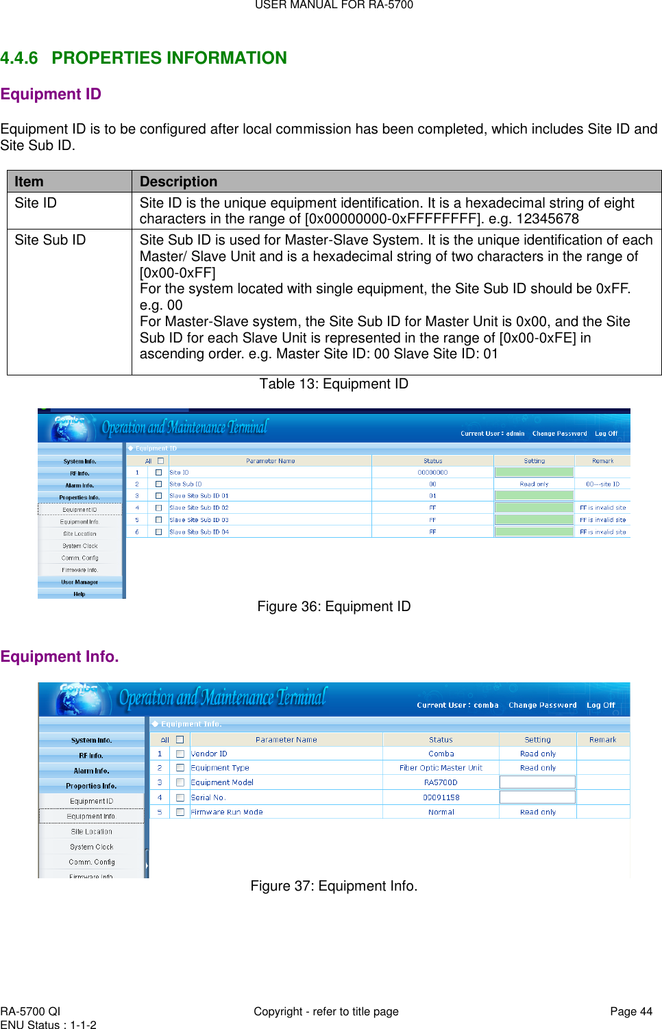 USER MANUAL FOR RA-5700  RA-5700 QI  Copyright - refer to title page Page 44 ENU Status : 1-1-2    4.4.6  PROPERTIES INFORMATION Equipment ID Equipment ID is to be configured after local commission has been completed, which includes Site ID and Site Sub ID.  Item Description Site ID Site ID is the unique equipment identification. It is a hexadecimal string of eight characters in the range of [0x00000000-0xFFFFFFFF]. e.g. 12345678 Site Sub ID Site Sub ID is used for Master-Slave System. It is the unique identification of each Master/ Slave Unit and is a hexadecimal string of two characters in the range of [0x00-0xFF] For the system located with single equipment, the Site Sub ID should be 0xFF. e.g. 00 For Master-Slave system, the Site Sub ID for Master Unit is 0x00, and the Site Sub ID for each Slave Unit is represented in the range of [0x00-0xFE] in ascending order. e.g. Master Site ID: 00 Slave Site ID: 01 Table 13: Equipment ID    Figure 36: Equipment ID   Equipment Info.  Figure 37: Equipment Info.  