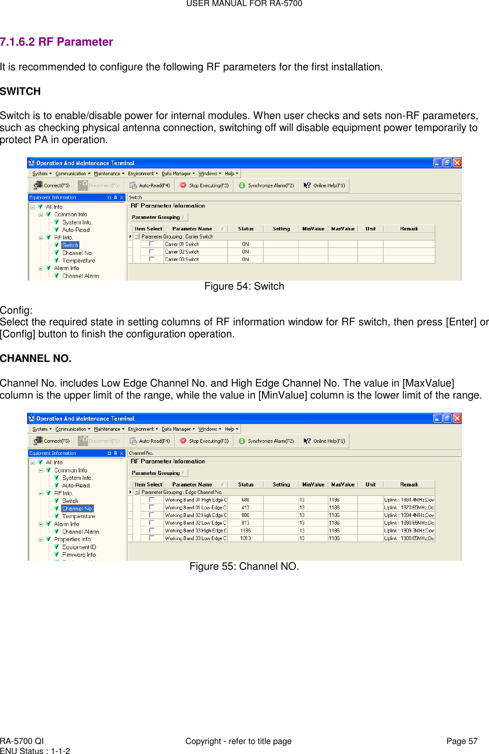 USER MANUAL FOR RA-5700  RA-5700 QI  Copyright - refer to title page Page 57 ENU Status : 1-1-2    7.1.6.2 RF Parameter It is recommended to configure the following RF parameters for the first installation.   SWITCH  Switch is to enable/disable power for internal modules. When user checks and sets non-RF parameters, such as checking physical antenna connection, switching off will disable equipment power temporarily to protect PA in operation.      Figure 54: Switch  Config: Select the required state in setting columns of RF information window for RF switch, then press [Enter] or [Config] button to finish the configuration operation.  CHANNEL NO.  Channel No. includes Low Edge Channel No. and High Edge Channel No. The value in [MaxValue] column is the upper limit of the range, while the value in [MinValue] column is the lower limit of the range.    Figure 55: Channel NO.   