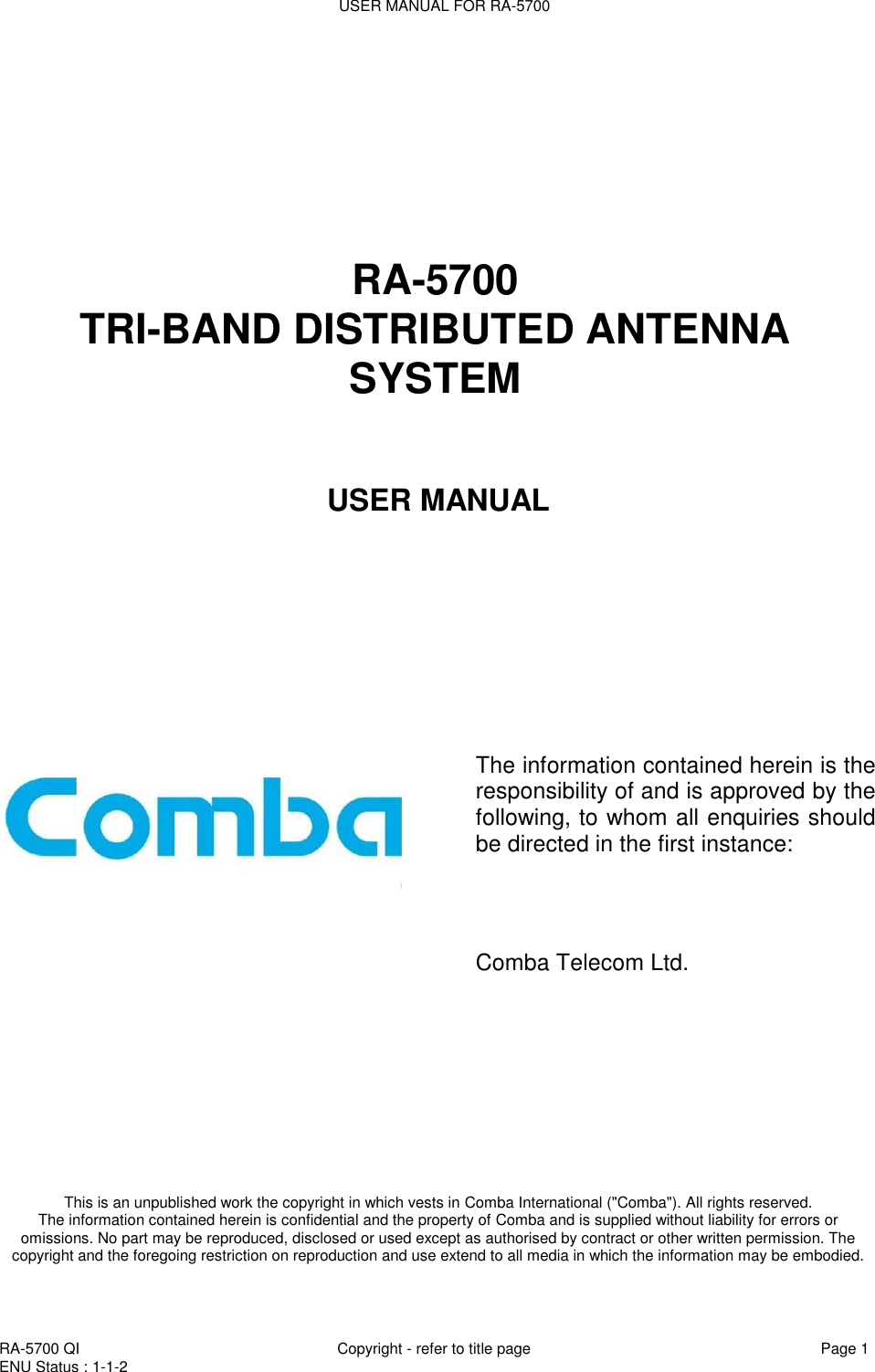 USER MANUAL FOR RA-5700  RA-5700 QI  Copyright - refer to title page Page 1 ENU Status : 1-1-2           USER MANUAL       The information contained herein is the responsibility of and is approved by the following, to whom all enquiries should be directed in the first instance:              Comba Telecom Ltd.  This is an unpublished work the copyright in which vests in Comba International (&quot;Comba&quot;). All rights reserved. The information contained herein is confidential and the property of Comba and is supplied without liability for errors or omissions. No part may be reproduced, disclosed or used except as authorised by contract or other written permission. The copyright and the foregoing restriction on reproduction and use extend to all media in which the information may be embodied. RA-5700  TRI-BAND DISTRIBUTED ANTENNA SYSTEM    