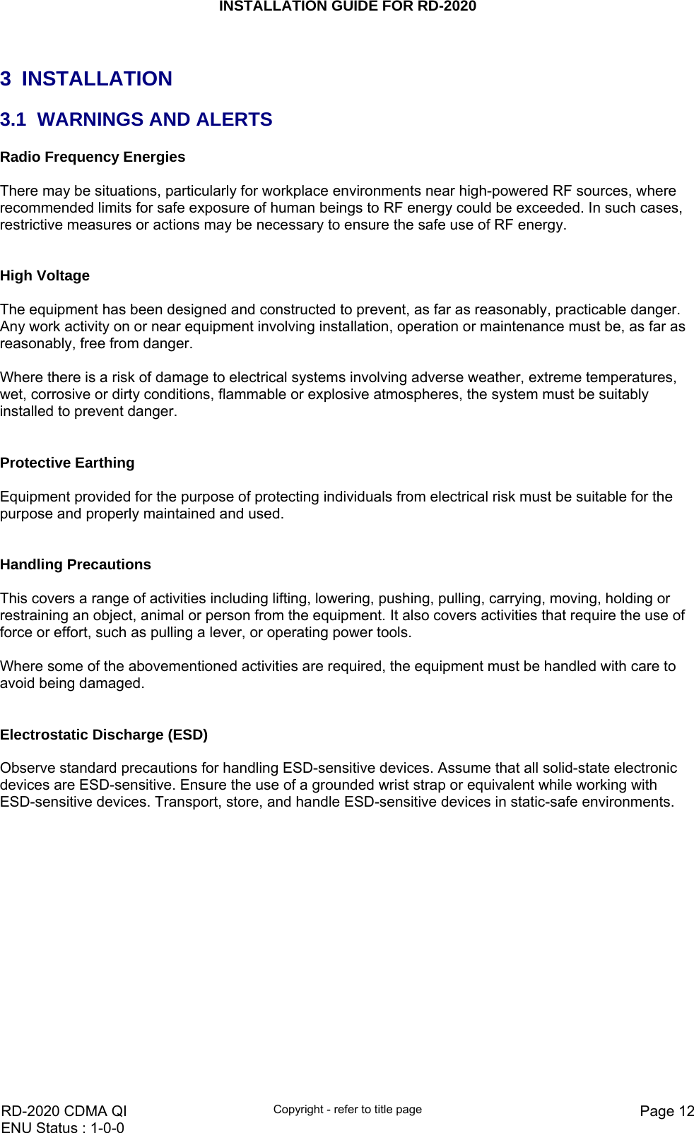 INSTALLATION GUIDE FOR RD-2020    RD-2020 CDMA QI  Copyright - refer to title page  Page 12ENU Status : 1-0-0     3 INSTALLATION 3.1  WARNINGS AND ALERTS Radio Frequency Energies  There may be situations, particularly for workplace environments near high-powered RF sources, where recommended limits for safe exposure of human beings to RF energy could be exceeded. In such cases, restrictive measures or actions may be necessary to ensure the safe use of RF energy.   High Voltage  The equipment has been designed and constructed to prevent, as far as reasonably, practicable danger. Any work activity on or near equipment involving installation, operation or maintenance must be, as far as reasonably, free from danger.   Where there is a risk of damage to electrical systems involving adverse weather, extreme temperatures, wet, corrosive or dirty conditions, flammable or explosive atmospheres, the system must be suitably installed to prevent danger.   Protective Earthing  Equipment provided for the purpose of protecting individuals from electrical risk must be suitable for the purpose and properly maintained and used.    Handling Precautions  This covers a range of activities including lifting, lowering, pushing, pulling, carrying, moving, holding or restraining an object, animal or person from the equipment. It also covers activities that require the use of force or effort, such as pulling a lever, or operating power tools.   Where some of the abovementioned activities are required, the equipment must be handled with care to avoid being damaged.   Electrostatic Discharge (ESD)  Observe standard precautions for handling ESD-sensitive devices. Assume that all solid-state electronic devices are ESD-sensitive. Ensure the use of a grounded wrist strap or equivalent while working with ESD-sensitive devices. Transport, store, and handle ESD-sensitive devices in static-safe environments.  