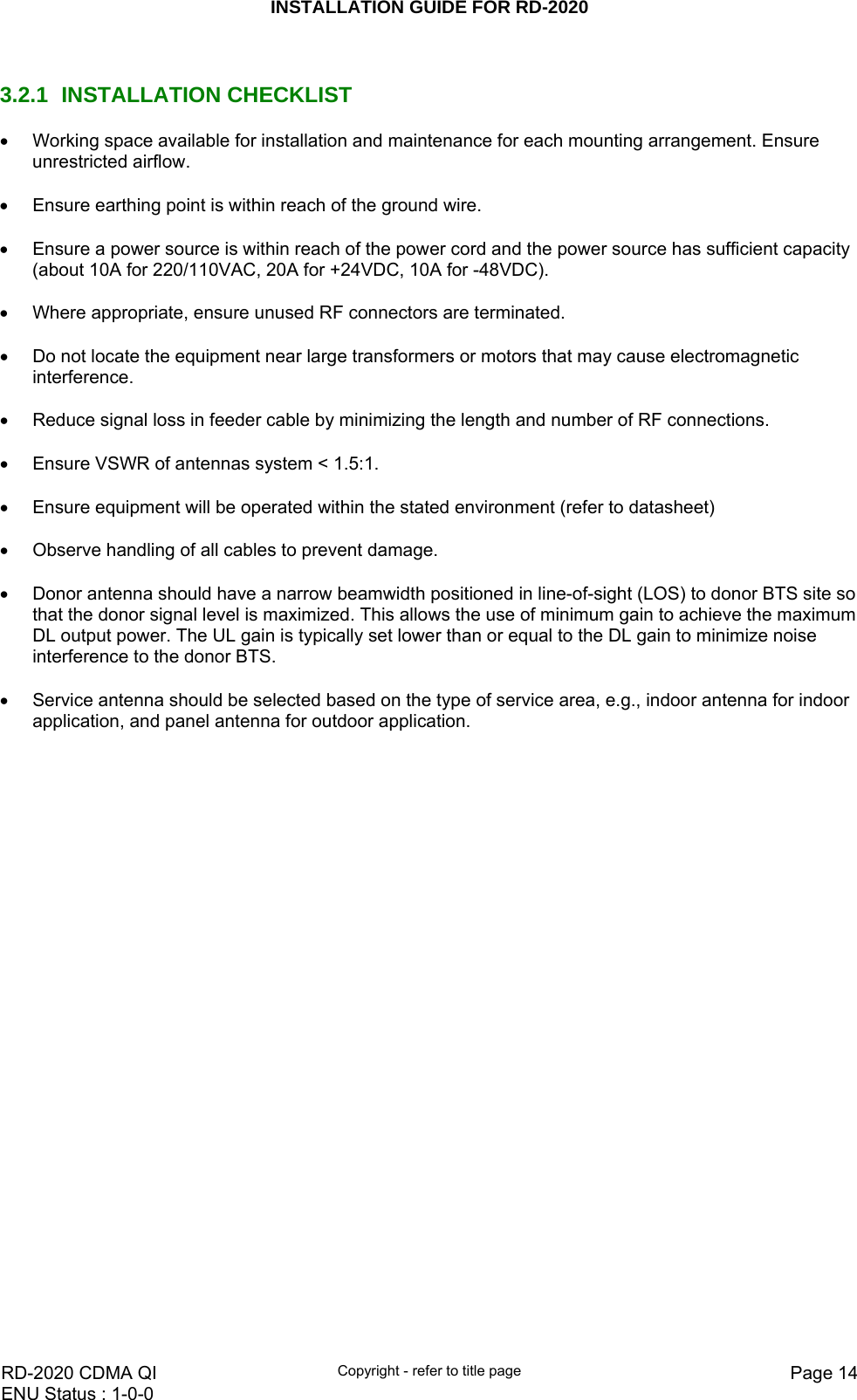 INSTALLATION GUIDE FOR RD-2020    RD-2020 CDMA QI  Copyright - refer to title page  Page 14ENU Status : 1-0-0     3.2.1 INSTALLATION CHECKLIST •  Working space available for installation and maintenance for each mounting arrangement. Ensure unrestricted airflow.  •  Ensure earthing point is within reach of the ground wire.  •  Ensure a power source is within reach of the power cord and the power source has sufficient capacity (about 10A for 220/110VAC, 20A for +24VDC, 10A for -48VDC).  •  Where appropriate, ensure unused RF connectors are terminated.  •  Do not locate the equipment near large transformers or motors that may cause electromagnetic interference.  •  Reduce signal loss in feeder cable by minimizing the length and number of RF connections.  •  Ensure VSWR of antennas system &lt; 1.5:1.  •  Ensure equipment will be operated within the stated environment (refer to datasheet)  •  Observe handling of all cables to prevent damage.  •  Donor antenna should have a narrow beamwidth positioned in line-of-sight (LOS) to donor BTS site so that the donor signal level is maximized. This allows the use of minimum gain to achieve the maximum DL output power. The UL gain is typically set lower than or equal to the DL gain to minimize noise interference to the donor BTS.  •  Service antenna should be selected based on the type of service area, e.g., indoor antenna for indoor application, and panel antenna for outdoor application.     