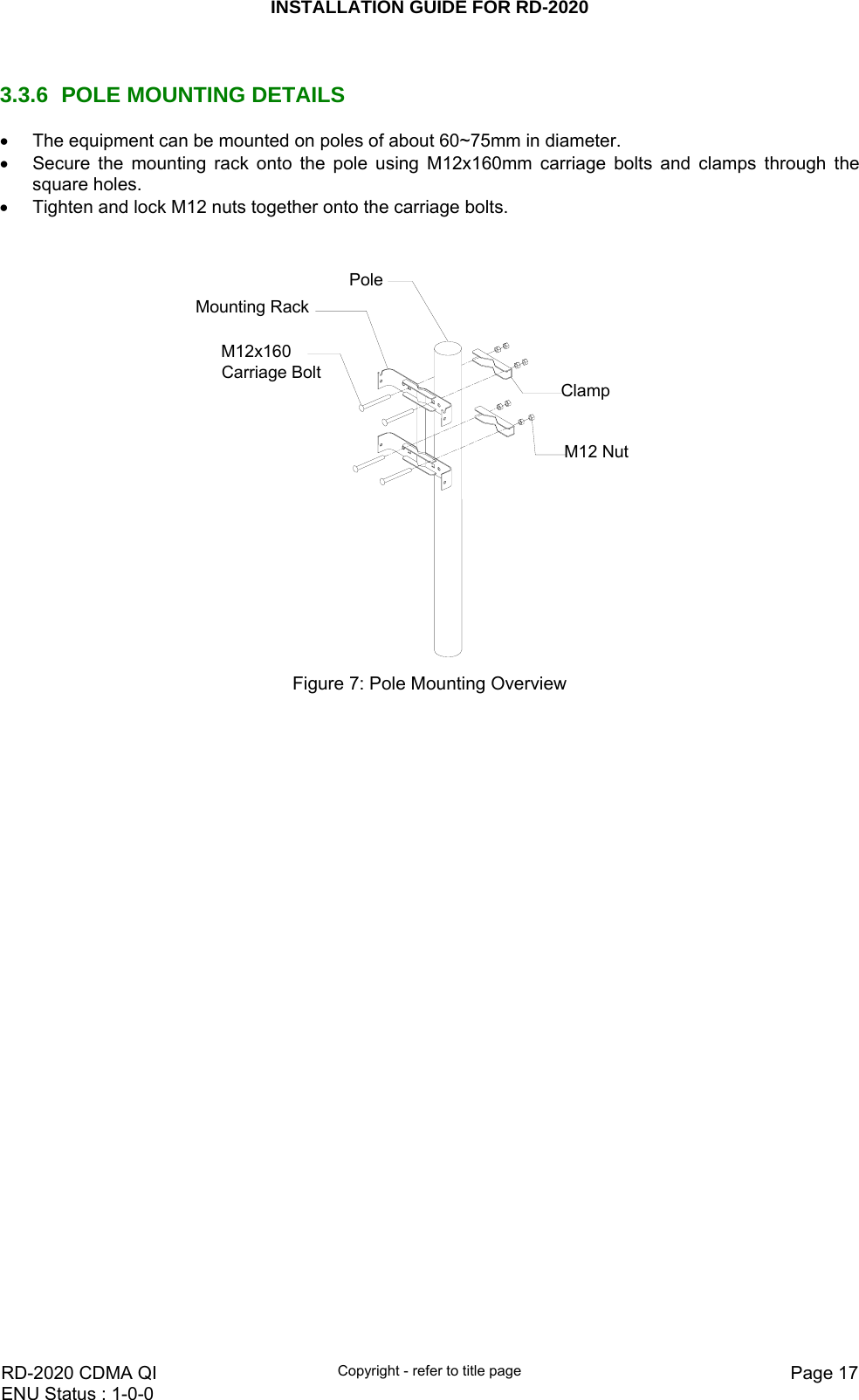 INSTALLATION GUIDE FOR RD-2020    RD-2020 CDMA QI  Copyright - refer to title page  Page 17ENU Status : 1-0-0     3.3.6  POLE MOUNTING DETAILS •  The equipment can be mounted on poles of about 60~75mm in diameter. •  Secure the mounting rack onto the pole using M12x160mm carriage bolts and clamps through the square holes. •  Tighten and lock M12 nuts together onto the carriage bolts.   M12x160 Carriage BoltMounting RackPoleM12 NutClamp Figure 7: Pole Mounting Overview 