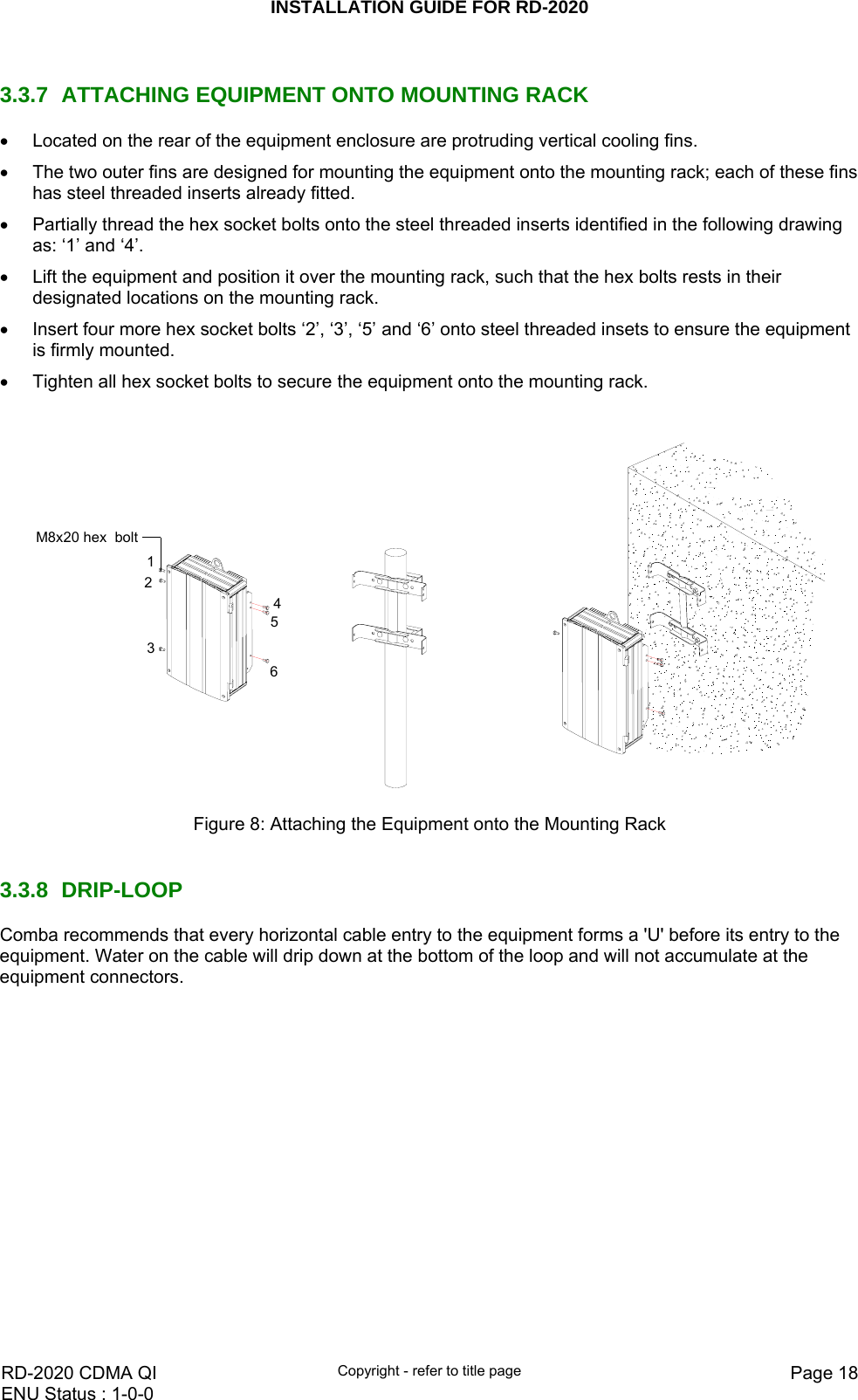 INSTALLATION GUIDE FOR RD-2020    RD-2020 CDMA QI  Copyright - refer to title page  Page 18ENU Status : 1-0-0     3.3.7 ATTACHING EQUIPMENT ONTO MOUNTING RACK •  Located on the rear of the equipment enclosure are protruding vertical cooling fins. •  The two outer fins are designed for mounting the equipment onto the mounting rack; each of these fins has steel threaded inserts already fitted. •  Partially thread the hex socket bolts onto the steel threaded inserts identified in the following drawing as: ‘1’ and ‘4’. •  Lift the equipment and position it over the mounting rack, such that the hex bolts rests in their designated locations on the mounting rack. •  Insert four more hex socket bolts ‘2’, ‘3’, ‘5’ and ‘6’ onto steel threaded insets to ensure the equipment is firmly mounted. •  Tighten all hex socket bolts to secure the equipment onto the mounting rack.  M8x20 hex  bolt321546 Figure 8: Attaching the Equipment onto the Mounting Rack    3.3.8 DRIP-LOOP Comba recommends that every horizontal cable entry to the equipment forms a &apos;U&apos; before its entry to the equipment. Water on the cable will drip down at the bottom of the loop and will not accumulate at the equipment connectors. 