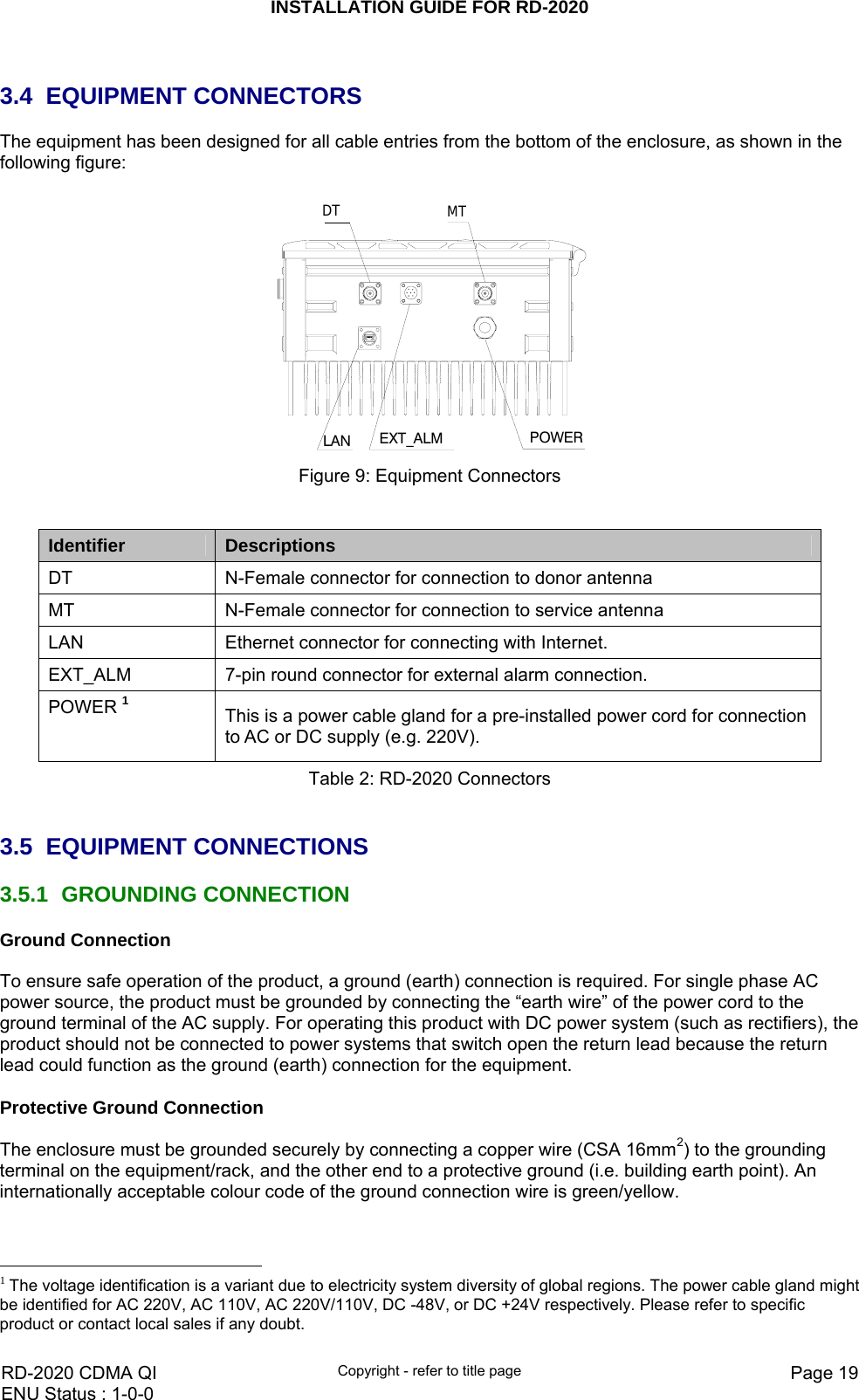 INSTALLATION GUIDE FOR RD-2020    RD-2020 CDMA QI  Copyright - refer to title page  Page 19ENU Status : 1-0-0     3.4 EQUIPMENT CONNECTORS The equipment has been designed for all cable entries from the bottom of the enclosure, as shown in the following figure:   LAN POWERDT MTEXT_ALM Figure 9: Equipment Connectors   Identifier  Descriptions DT  N-Female connector for connection to donor antenna MT  N-Female connector for connection to service antenna LAN  Ethernet connector for connecting with Internet. EXT_ALM  7-pin round connector for external alarm connection. POWER 1 This is a power cable gland for a pre-installed power cord for connection to AC or DC supply (e.g. 220V). Table 2: RD-2020 Connectors   3.5 EQUIPMENT CONNECTIONS 3.5.1 GROUNDING CONNECTION Ground Connection  To ensure safe operation of the product, a ground (earth) connection is required. For single phase AC power source, the product must be grounded by connecting the “earth wire” of the power cord to the ground terminal of the AC supply. For operating this product with DC power system (such as rectifiers), the product should not be connected to power systems that switch open the return lead because the return lead could function as the ground (earth) connection for the equipment.   Protective Ground Connection  The enclosure must be grounded securely by connecting a copper wire (CSA 16mm2) to the grounding terminal on the equipment/rack, and the other end to a protective ground (i.e. building earth point). An internationally acceptable colour code of the ground connection wire is green/yellow.                                                    1 The voltage identification is a variant due to electricity system diversity of global regions. The power cable gland might be identified for AC 220V, AC 110V, AC 220V/110V, DC -48V, or DC +24V respectively. Please refer to specific product or contact local sales if any doubt. 