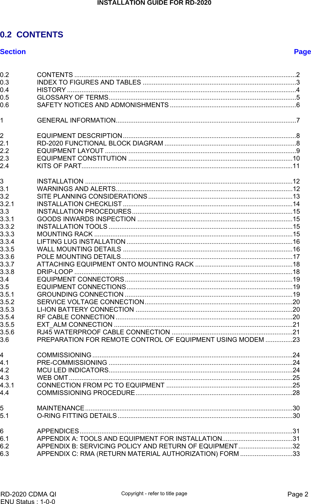 INSTALLATION GUIDE FOR RD-2020    RD-2020 CDMA QI  Copyright - refer to title page  Page 2ENU Status : 1-0-0     0.2 CONTENTS Section  Page 0.2 CONTENTS ...........................................................................................................................2 0.3 INDEX TO FIGURES AND TABLES .....................................................................................3 0.4 HISTORY ...............................................................................................................................4 0.5 GLOSSARY OF TERMS........................................................................................................5 0.6 SAFETY NOTICES AND ADMONISHMENTS ......................................................................6 1 GENERAL INFORMATION....................................................................................................7 2 EQUIPMENT DESCRIPTION................................................................................................8 2.1 RD-2020 FUNCTIONAL BLOCK DIAGRAM .........................................................................8 2.2 EQUIPMENT LAYOUT ..........................................................................................................9 2.3 EQUIPMENT CONSTITUTION ...........................................................................................10 2.4 KITS OF PART.....................................................................................................................11 3 INSTALLATION ...................................................................................................................12 3.1 WARNINGS AND ALERTS..................................................................................................12 3.2 SITE PLANNING CONSIDERATIONS ................................................................................13 3.2.1 INSTALLATION CHECKLIST ..............................................................................................14 3.3 INSTALLATION PROCEDURES.........................................................................................15 3.3.1 GOODS INWARDS INSPECTION ......................................................................................15 3.3.2 INSTALLATION TOOLS ......................................................................................................15 3.3.3 MOUNTING RACK ..............................................................................................................15 3.3.4 LIFTING LUG INSTALLATION ............................................................................................16 3.3.5 WALL MOUNTING DETAILS ..............................................................................................16 3.3.6 POLE MOUNTING DETAILS...............................................................................................17 3.3.7 ATTACHING EQUIPMENT ONTO MOUNTING RACK ......................................................18 3.3.8 DRIP-LOOP .........................................................................................................................18 3.4 EQUIPMENT CONNECTORS.............................................................................................19 3.5 EQUIPMENT CONNECTIONS............................................................................................19 3.5.1 GROUNDING CONNECTION .............................................................................................19 3.5.2 SERVICE VOLTAGE CONNECTION..................................................................................20 3.5.3 LI-ION BATTERY CONNECTION .......................................................................................20 3.5.4 RF CABLE CONNECTION ..................................................................................................20 3.5.5 EXT_ALM CONNECTION ...................................................................................................21 3.5.6 RJ45 WATERPROOF CABLE CONNECTION ...................................................................21 3.6 PREPARATION FOR REMOTE CONTROL OF EQUIPMENT USING MODEM ...............23 4 COMMISSIONING ...............................................................................................................24 4.1 PRE-COMMISSIONING ......................................................................................................24 4.2 MCU LED INDICATORS......................................................................................................24 4.3 WEB OMT ............................................................................................................................25 4.3.1 CONNECTION FROM PC TO EQUIPMENT ......................................................................25 4.4 COMMISSIONING PROCEDURE.......................................................................................28 5 MAINTENANCE...................................................................................................................30 5.1 O-RING FITTING DETAILS.................................................................................................30 6 APPENDICES......................................................................................................................31 6.1 APPENDIX A: TOOLS AND EQUIPMENT FOR INSTALLATION.......................................31 6.2 APPENDIX B: SERVICING POLICY AND RETURN OF EQUIPMENT..............................32 6.3 APPENDIX C: RMA (RETURN MATERIAL AUTHORIZATION) FORM .............................33 