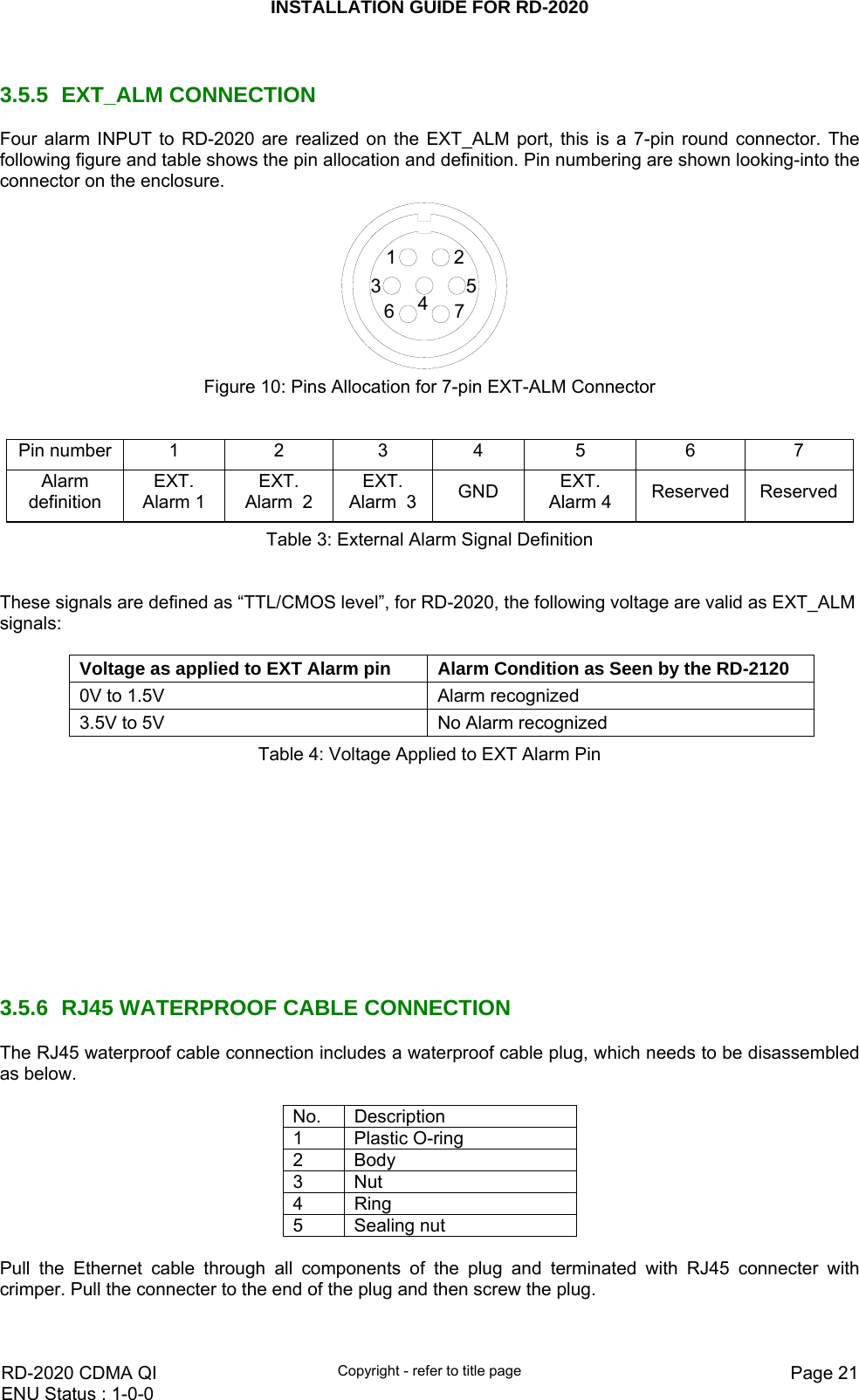 INSTALLATION GUIDE FOR RD-2020    RD-2020 CDMA QI  Copyright - refer to title page  Page 21ENU Status : 1-0-0     3.5.5 EXT_ALM CONNECTION Four alarm INPUT to RD-2020 are realized on the EXT_ALM port, this is a 7-pin round connector. The following figure and table shows the pin allocation and definition. Pin numbering are shown looking-into the connector on the enclosure.  7635412 Figure 10: Pins Allocation for 7-pin EXT-ALM Connector   Pin number  1  2  3  4  5  6  7 Alarm definition EXT. Alarm 1 EXT. Alarm  2 EXT. Alarm  3 GND  EXT. Alarm 4  Reserved ReservedTable 3: External Alarm Signal Definition   These signals are defined as “TTL/CMOS level”, for RD-2020, the following voltage are valid as EXT_ALM signals:  Voltage as applied to EXT Alarm pin  Alarm Condition as Seen by the RD-2120 0V to 1.5V  Alarm recognized 3.5V to 5V  No Alarm recognized Table 4: Voltage Applied to EXT Alarm Pin            3.5.6  RJ45 WATERPROOF CABLE CONNECTION The RJ45 waterproof cable connection includes a waterproof cable plug, which needs to be disassembled as below.   No. Description 1 Plastic O-ring 2 Body 3 Nut 4 Ring 5 Sealing nut  Pull the Ethernet cable through all components of the plug and terminated with RJ45 connecter with crimper. Pull the connecter to the end of the plug and then screw the plug.  