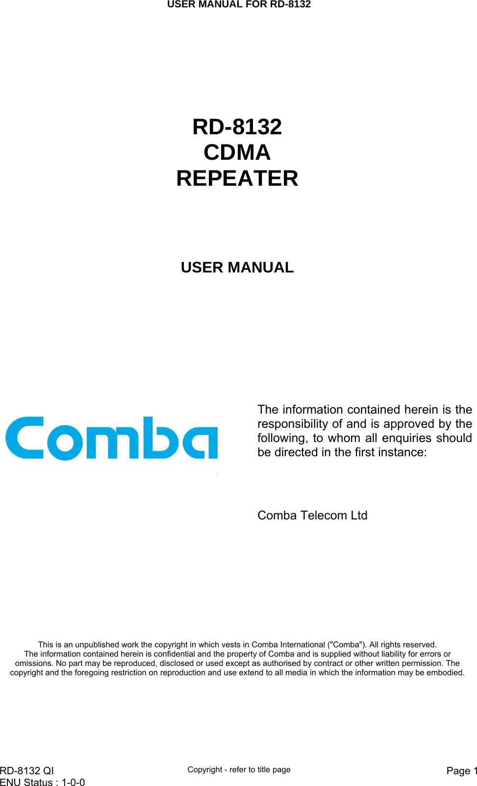 USER MANUAL FOR RD-8132    RD-8132 QI  Copyright - refer to title page  Page 1ENU Status : 1-0-0         RD-8132 CDMA REPEATER USER MANUAL        The information contained herein is the responsibility of and is approved by the following, to whom all enquiries should be directed in the first instance:               Comba Telecom Ltd This is an unpublished work the copyright in which vests in Comba International (&quot;Comba&quot;). All rights reserved. The information contained herein is confidential and the property of Comba and is supplied without liability for errors or omissions. No part may be reproduced, disclosed or used except as authorised by contract or other written permission. The copyright and the foregoing restriction on reproduction and use extend to all media in which the information may be embodied. 