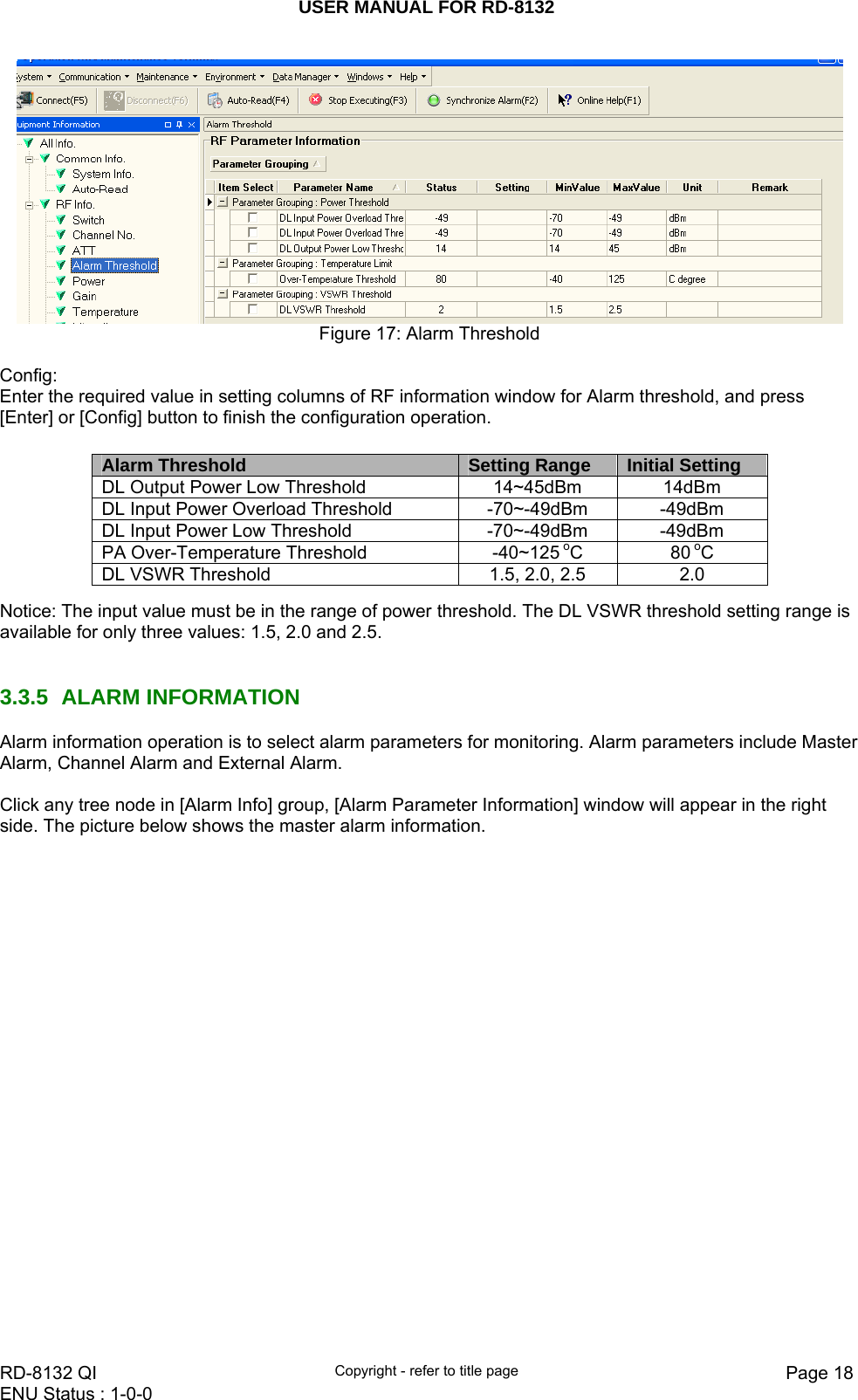 USER MANUAL FOR RD-8132    RD-8132 QI  Copyright - refer to title page  Page 18ENU Status : 1-0-0     Figure 17: Alarm Threshold  Config: Enter the required value in setting columns of RF information window for Alarm threshold, and press [Enter] or [Config] button to finish the configuration operation.         Notice: The input value must be in the range of power threshold. The DL VSWR threshold setting range is available for only three values: 1.5, 2.0 and 2.5.   3.3.5 ALARM INFORMATION Alarm information operation is to select alarm parameters for monitoring. Alarm parameters include Master Alarm, Channel Alarm and External Alarm.   Click any tree node in [Alarm Info] group, [Alarm Parameter Information] window will appear in the right side. The picture below shows the master alarm information.  Alarm Threshold  Setting Range  Initial Setting DL Output Power Low Threshold  14~45dBm  14dBm DL Input Power Overload Threshold  -70~-49dBm  -49dBm DL Input Power Low Threshold  -70~-49dBm  -49dBm PA Over-Temperature Threshold  -40~125 oC 80 oC DL VSWR Threshold  1.5, 2.0, 2.5  2.0 