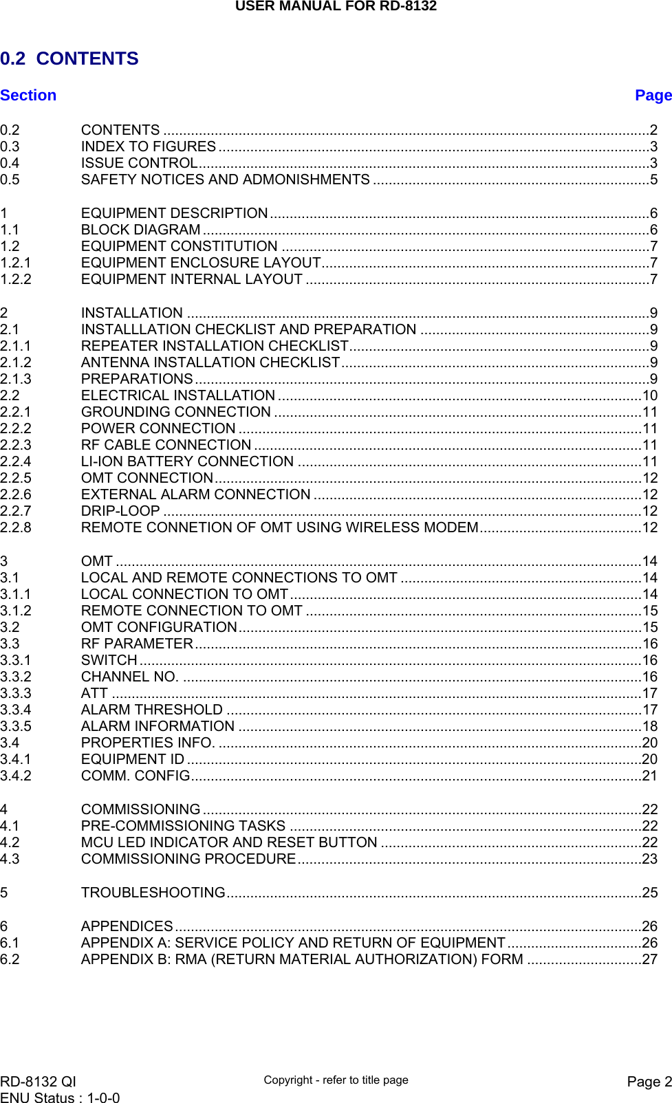USER MANUAL FOR RD-8132    RD-8132 QI  Copyright - refer to title page  Page 2ENU Status : 1-0-0    0.2 CONTENTS Section  Page0.2 CONTENTS ...........................................................................................................................2 0.3 INDEX TO FIGURES .............................................................................................................3 0.4 ISSUE CONTROL..................................................................................................................3 0.5 SAFETY NOTICES AND ADMONISHMENTS ......................................................................5 1 EQUIPMENT DESCRIPTION................................................................................................6 1.1 BLOCK DIAGRAM .................................................................................................................6 1.2 EQUIPMENT CONSTITUTION .............................................................................................7 1.2.1 EQUIPMENT ENCLOSURE LAYOUT...................................................................................7 1.2.2 EQUIPMENT INTERNAL LAYOUT .......................................................................................7 2 INSTALLATION .....................................................................................................................9 2.1 INSTALLLATION CHECKLIST AND PREPARATION ..........................................................9 2.1.1 REPEATER INSTALLATION CHECKLIST............................................................................9 2.1.2 ANTENNA INSTALLATION CHECKLIST..............................................................................9 2.1.3 PREPARATIONS...................................................................................................................9 2.2 ELECTRICAL INSTALLATION ............................................................................................10 2.2.1 GROUNDING CONNECTION .............................................................................................11 2.2.2 POWER CONNECTION ......................................................................................................11 2.2.3 RF CABLE CONNECTION ..................................................................................................11 2.2.4 LI-ION BATTERY CONNECTION .......................................................................................11 2.2.5 OMT CONNECTION............................................................................................................12 2.2.6 EXTERNAL ALARM CONNECTION ...................................................................................12 2.2.7 DRIP-LOOP .........................................................................................................................12 2.2.8 REMOTE CONNETION OF OMT USING WIRELESS MODEM.........................................12 3 OMT .....................................................................................................................................14 3.1 LOCAL AND REMOTE CONNECTIONS TO OMT .............................................................14 3.1.1 LOCAL CONNECTION TO OMT.........................................................................................14 3.1.2 REMOTE CONNECTION TO OMT .....................................................................................15 3.2 OMT CONFIGURATION......................................................................................................15 3.3 RF PARAMETER.................................................................................................................16 3.3.1 SWITCH ...............................................................................................................................16 3.3.2 CHANNEL NO. ....................................................................................................................16 3.3.3 ATT ......................................................................................................................................17 3.3.4 ALARM THRESHOLD .........................................................................................................17 3.3.5 ALARM INFORMATION ......................................................................................................18 3.4 PROPERTIES INFO. ...........................................................................................................20 3.4.1 EQUIPMENT ID ...................................................................................................................20 3.4.2 COMM. CONFIG..................................................................................................................21 4 COMMISSIONING ...............................................................................................................22 4.1 PRE-COMMISSIONING TASKS .........................................................................................22 4.2 MCU LED INDICATOR AND RESET BUTTON ..................................................................22 4.3 COMMISSIONING PROCEDURE.......................................................................................23 5 TROUBLESHOOTING.........................................................................................................25 6 APPENDICES......................................................................................................................26 6.1 APPENDIX A: SERVICE POLICY AND RETURN OF EQUIPMENT..................................26 6.2 APPENDIX B: RMA (RETURN MATERIAL AUTHORIZATION) FORM .............................27  