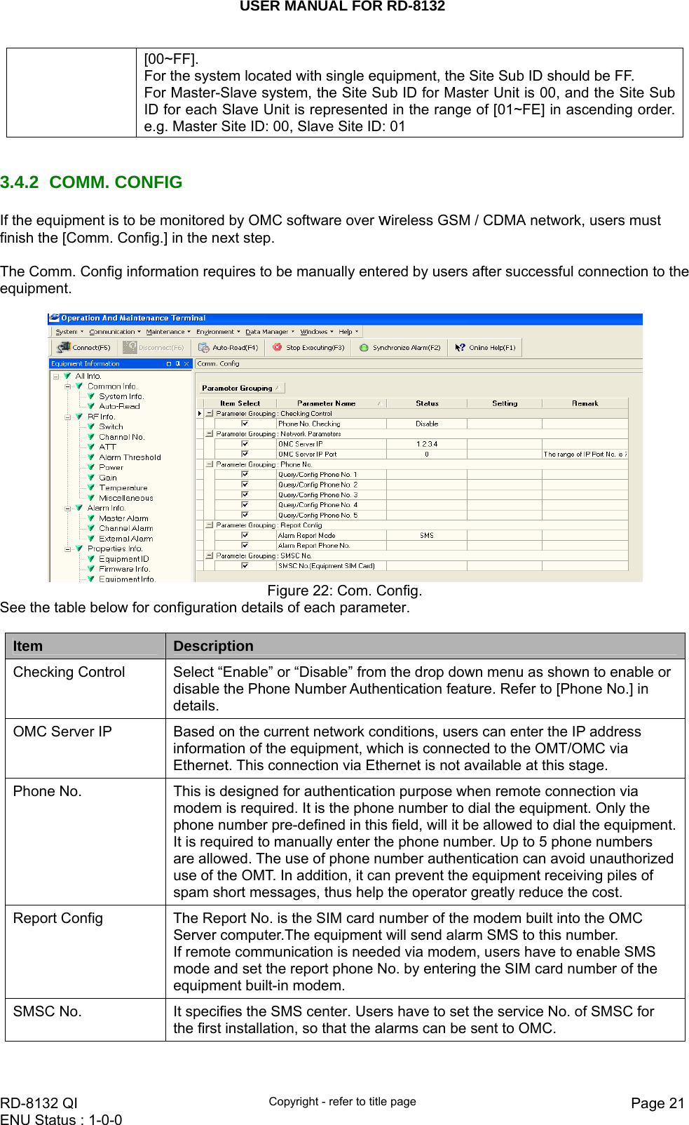 USER MANUAL FOR RD-8132    RD-8132 QI  Copyright - refer to title page  Page 21ENU Status : 1-0-0    [00~FF]. For the system located with single equipment, the Site Sub ID should be FF.  For Master-Slave system, the Site Sub ID for Master Unit is 00, and the Site Sub ID for each Slave Unit is represented in the range of [01~FE] in ascending order. e.g. Master Site ID: 00, Slave Site ID: 01   3.4.2 COMM. CONFIG If the equipment is to be monitored by OMC software over wireless GSM / CDMA network, users must finish the [Comm. Config.] in the next step.  The Comm. Config information requires to be manually entered by users after successful connection to the equipment.   Figure 22: Com. Config. See the table below for configuration details of each parameter.  Item   Description Checking Control  Select “Enable” or “Disable” from the drop down menu as shown to enable or disable the Phone Number Authentication feature. Refer to [Phone No.] in details. OMC Server IP  Based on the current network conditions, users can enter the IP address information of the equipment, which is connected to the OMT/OMC via Ethernet. This connection via Ethernet is not available at this stage.  Phone No.  This is designed for authentication purpose when remote connection via modem is required. It is the phone number to dial the equipment. Only the phone number pre-defined in this field, will it be allowed to dial the equipment. It is required to manually enter the phone number. Up to 5 phone numbers are allowed. The use of phone number authentication can avoid unauthorized use of the OMT. In addition, it can prevent the equipment receiving piles of spam short messages, thus help the operator greatly reduce the cost. Report Config  The Report No. is the SIM card number of the modem built into the OMC Server computer.The equipment will send alarm SMS to this number.   If remote communication is needed via modem, users have to enable SMS mode and set the report phone No. by entering the SIM card number of the equipment built-in modem. SMSC No.  It specifies the SMS center. Users have to set the service No. of SMSC for the first installation, so that the alarms can be sent to OMC.   