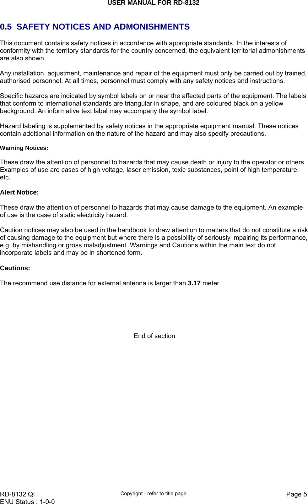 USER MANUAL FOR RD-8132    RD-8132 QI  Copyright - refer to title page  Page 5ENU Status : 1-0-0    0.5  SAFETY NOTICES AND ADMONISHMENTS This document contains safety notices in accordance with appropriate standards. In the interests of conformity with the territory standards for the country concerned, the equivalent territorial admonishments are also shown.  Any installation, adjustment, maintenance and repair of the equipment must only be carried out by trained, authorised personnel. At all times, personnel must comply with any safety notices and instructions.  Specific hazards are indicated by symbol labels on or near the affected parts of the equipment. The labels that conform to international standards are triangular in shape, and are coloured black on a yellow background. An informative text label may accompany the symbol label.  Hazard labeling is supplemented by safety notices in the appropriate equipment manual. These notices contain additional information on the nature of the hazard and may also specify precautions.   Warning Notices:  These draw the attention of personnel to hazards that may cause death or injury to the operator or others. Examples of use are cases of high voltage, laser emission, toxic substances, point of high temperature, etc.   Alert Notice:  These draw the attention of personnel to hazards that may cause damage to the equipment. An example of use is the case of static electricity hazard.  Caution notices may also be used in the handbook to draw attention to matters that do not constitute a risk of causing damage to the equipment but where there is a possibility of seriously impairing its performance, e.g. by mishandling or gross maladjustment. Warnings and Cautions within the main text do not incorporate labels and may be in shortened form.  Cautions:  The recommend use distance for external antenna is larger than 3.17 meter.       End of section         