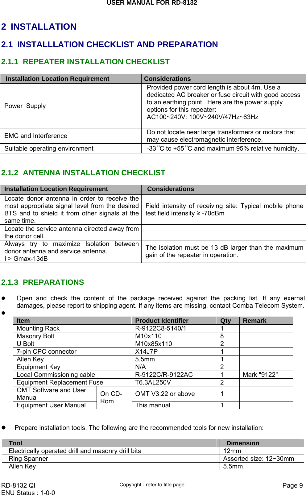 USER MANUAL FOR RD-8132    RD-8132 QI  Copyright - refer to title page  Page 9ENU Status : 1-0-0    2 INSTALLATION 2.1  INSTALLLATION CHECKLIST AND PREPARATION 2.1.1  REPEATER INSTALLATION CHECKLIST Installation Location Requirement     Considerations   Power  Supply Provided power cord length is about 4m. Use a dedicated AC breaker or fuse circuit with good access to an earthing point.  Here are the power supply options for this repeater:  AC100~240V: 100V~240V/47Hz~63Hz  EMC and Interference  Do not locate near large transformers or motors that may cause electromagnetic interference. Suitable operating environment    -33 oC to +55 oC and maximum 95% relative humidity.   2.1.2  ANTENNA INSTALLATION CHECKLIST Installation Location Requirement     Considerations   Locate donor antenna in order to receive the most appropriate signal level from the desired BTS and to shield it from other signals at the same time.   Field intensity of receiving site: Typical mobile phone test field intensity ≥ -70dBm   Locate the service antenna directed away from the donor cell.     Always try to maximize Isolation between donor antenna and service antenna.  I &gt; Gmax-13dB  The isolation must be 13 dB larger than the maximum gain of the repeater in operation.   2.1.3 PREPARATIONS z Open and check the content of the package received against the packing list. If any exernal damages, please report to shipping agent. If any items are missing, contact Comba Telecom System. z  Item  Product Identifier  Qty  Remark Mounting Rack  R-9122C8-5140/1  1   Masonry Bolt  M10x110  8   U Bolt  M10x85x110  2   7-pin CPC connector  X14J7P  1   Allen Key  5.5mm  1   Equipment Key  N/A  2   Local Commissioning cable    R-9122C/R-9122AC  1  Mark &quot;9122&quot; Equipment Replacement Fuse  T6.3AL250V  2   OMT Software and User Manual  OMT V3.22 or above   1   Equipment User Manual On CD-Rom  This manual  1     z  Prepare installation tools. The following are the recommended tools for new installation:  Tool  Dimension Electrically operated drill and masonry drill bits  12mm Ring Spanner  Assorted size: 12~30mm Allen Key   5.5mm 