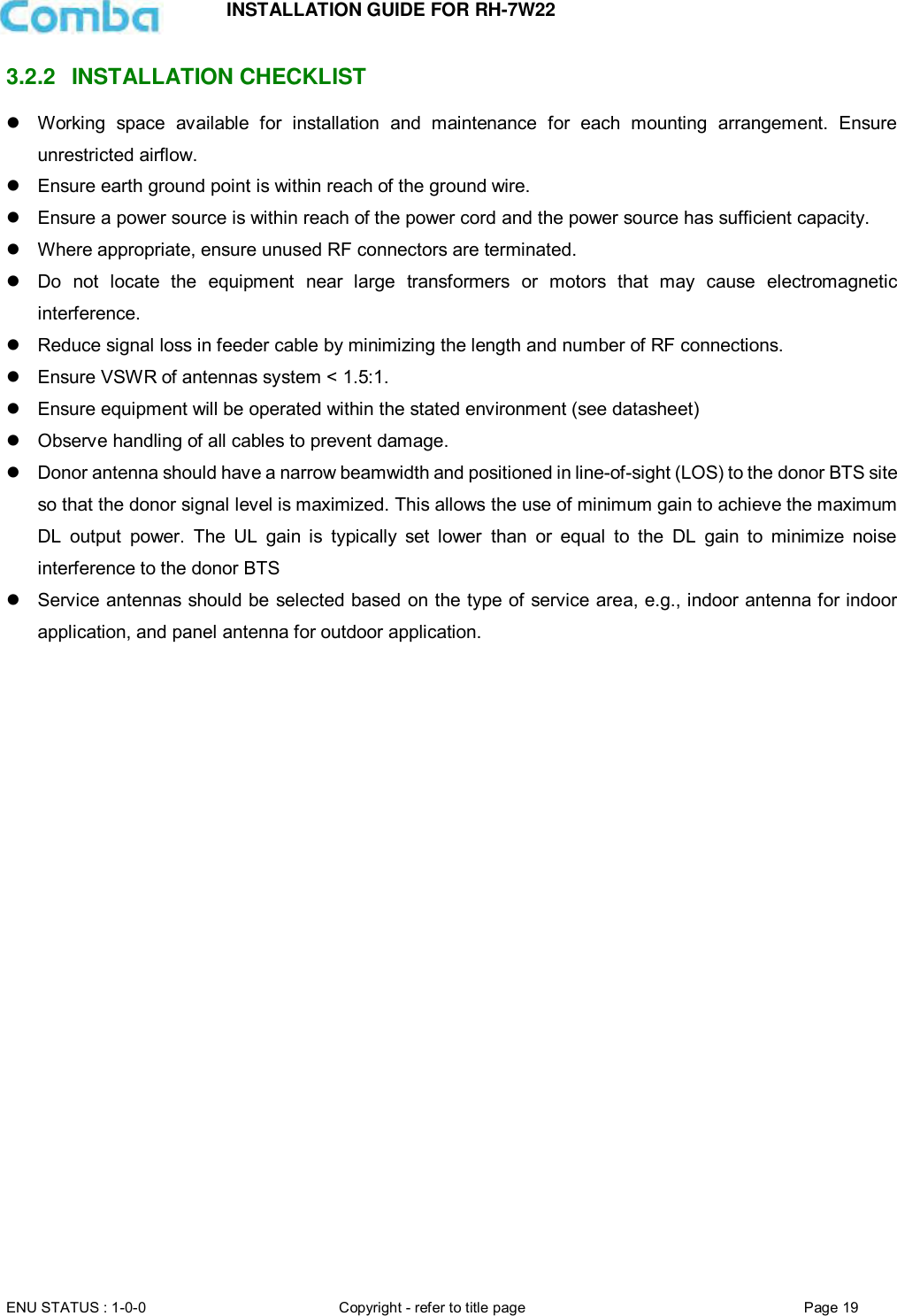 INSTALLATION GUIDE FOR RH-7W22  ENU STATUS : 1-0-0 Copyright - refer to title page Page 19     3.2.2  INSTALLATION CHECKLIST   Working  space  available  for  installation  and  maintenance  for  each  mounting  arrangement.  Ensure unrestricted airflow.   Ensure earth ground point is within reach of the ground wire.   Ensure a power source is within reach of the power cord and the power source has sufficient capacity.    Where appropriate, ensure unused RF connectors are terminated.   Do  not  locate  the  equipment  near  large  transformers  or  motors  that  may  cause  electromagnetic interference.   Reduce signal loss in feeder cable by minimizing the length and number of RF connections.   Ensure VSWR of antennas system &lt; 1.5:1.   Ensure equipment will be operated within the stated environment (see datasheet)   Observe handling of all cables to prevent damage.   Donor antenna should have a narrow beamwidth and positioned in line-of-sight (LOS) to the donor BTS site so that the donor signal level is maximized. This allows the use of minimum gain to achieve the maximum DL  output  power.  The  UL  gain  is  typically  set  lower  than  or  equal  to  the  DL  gain  to  minimize  noise interference to the donor BTS   Service antennas should be selected based on the type of service area, e.g., indoor antenna for indoor application, and panel antenna for outdoor application.      