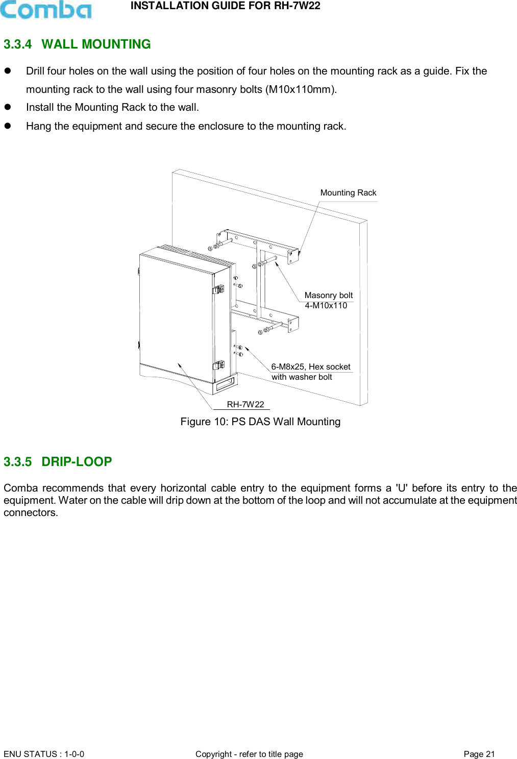 INSTALLATION GUIDE FOR RH-7W22  ENU STATUS : 1-0-0 Copyright - refer to title page Page 21     3.3.4  WALL MOUNTING    Drill four holes on the wall using the position of four holes on the mounting rack as a guide. Fix the mounting rack to the wall using four masonry bolts (M10x110mm).   Install the Mounting Rack to the wall.  Hang the equipment and secure the enclosure to the mounting rack.    Figure 10: PS DAS Wall Mounting   3.3.5  DRIP-LOOP Comba recommends that  every horizontal  cable  entry to  the  equipment forms a &apos;U&apos; before  its entry  to the equipment. Water on the cable will drip down at the bottom of the loop and will not accumulate at the equipment connectors.      Mounting RackMasonry bolt4-M10x110RX-7W226-M8x25, Hex socketwith washer boltRH-7W22 