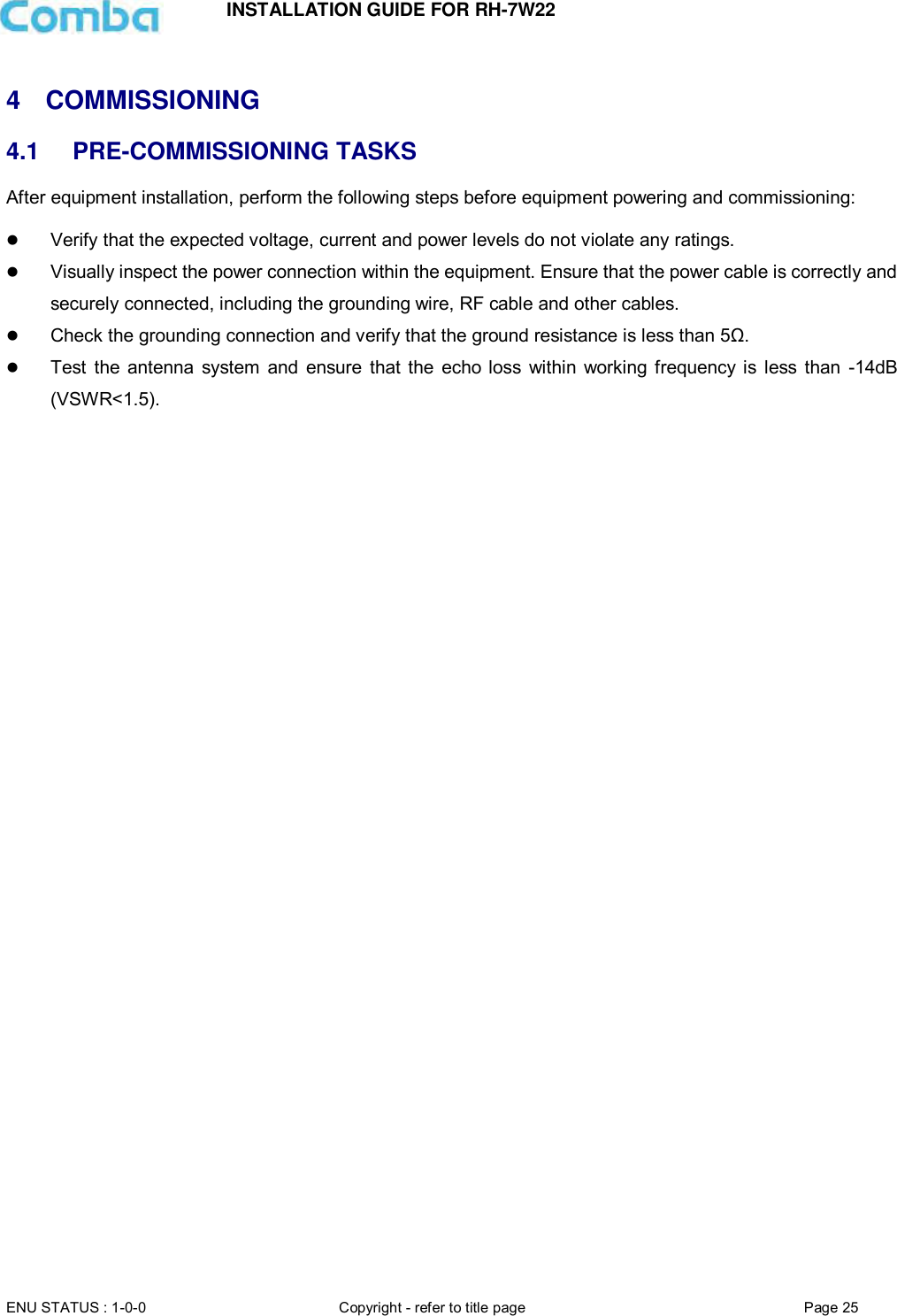 INSTALLATION GUIDE FOR RH-7W22  ENU STATUS : 1-0-0 Copyright - refer to title page Page 25      4  COMMISSIONING  4.1 PRE-COMMISSIONING TASKS After equipment installation, perform the following steps before equipment powering and commissioning:   Verify that the expected voltage, current and power levels do not violate any ratings.   Visually inspect the power connection within the equipment. Ensure that the power cable is correctly and securely connected, including the grounding wire, RF cable and other cables.   Check the grounding connection and verify that the ground resistance is less than 5Ω.  Test  the  antenna  system  and  ensure  that  the  echo  loss  within  working frequency  is  less  than  -14dB (VSWR&lt;1.5).      