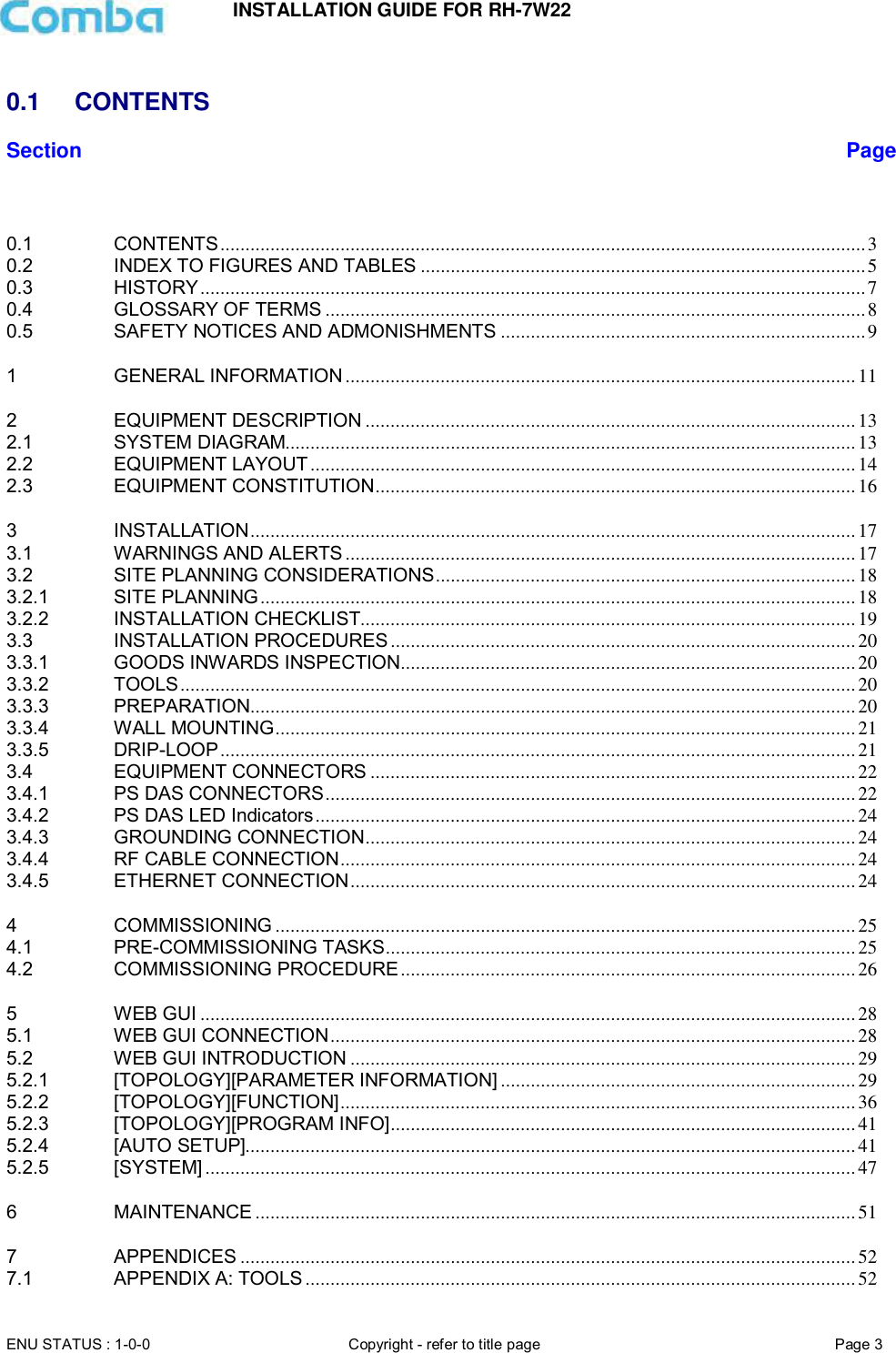INSTALLATION GUIDE FOR RH-7W22  ENU STATUS : 1-0-0 Copyright - refer to title page Page 3      0.1  CONTENTS Section Page   0.1 CONTENTS ................................................................................................................................. 3 0.2 INDEX TO FIGURES AND TABLES ......................................................................................... 5 0.3 HISTORY ..................................................................................................................................... 7 0.4 GLOSSARY OF TERMS ............................................................................................................ 8 0.5 SAFETY NOTICES AND ADMONISHMENTS ......................................................................... 9 1 GENERAL INFORMATION ...................................................................................................... 11 2 EQUIPMENT DESCRIPTION .................................................................................................. 13 2.1 SYSTEM DIAGRAM.................................................................................................................. 13 2.2 EQUIPMENT LAYOUT ............................................................................................................. 14 2.3 EQUIPMENT CONSTITUTION ................................................................................................ 16 3 INSTALLATION ......................................................................................................................... 17 3.1 WARNINGS AND ALERTS ...................................................................................................... 17 3.2 SITE PLANNING CONSIDERATIONS .................................................................................... 18 3.2.1 SITE PLANNING ....................................................................................................................... 18 3.2.2 INSTALLATION CHECKLIST................................................................................................... 19 3.3 INSTALLATION PROCEDURES ............................................................................................. 20 3.3.1 GOODS INWARDS INSPECTION........................................................................................... 20 3.3.2 TOOLS ....................................................................................................................................... 20 3.3.3 PREPARATION ......................................................................................................................... 20 3.3.4 WALL MOUNTING .................................................................................................................... 21 3.3.5 DRIP-LOOP ............................................................................................................................... 21 3.4 EQUIPMENT CONNECTORS ................................................................................................. 22 3.4.1 PS DAS CONNECTORS .......................................................................................................... 22 3.4.2 PS DAS LED Indicators ............................................................................................................ 24 3.4.3 GROUNDING CONNECTION .................................................................................................. 24 3.4.4 RF CABLE CONNECTION ....................................................................................................... 24 3.4.5 ETHERNET CONNECTION ..................................................................................................... 24 4 COMMISSIONING .................................................................................................................... 25 4.1 PRE-COMMISSIONING TASKS .............................................................................................. 25 4.2 COMMISSIONING PROCEDURE ........................................................................................... 26 5 WEB GUI ................................................................................................................................... 28 5.1 WEB GUI CONNECTION ......................................................................................................... 28 5.2 WEB GUI INTRODUCTION ..................................................................................................... 29 5.2.1 [TOPOLOGY][PARAMETER INFORMATION] ....................................................................... 29 5.2.2 [TOPOLOGY][FUNCTION] ....................................................................................................... 36 5.2.3 [TOPOLOGY][PROGRAM INFO] ............................................................................................. 41 5.2.4 [AUTO SETUP].......................................................................................................................... 41 5.2.5 [SYSTEM] .................................................................................................................................. 47 6 MAINTENANCE ........................................................................................................................ 51 7 APPENDICES ........................................................................................................................... 52 7.1 APPENDIX A: TOOLS .............................................................................................................. 52 