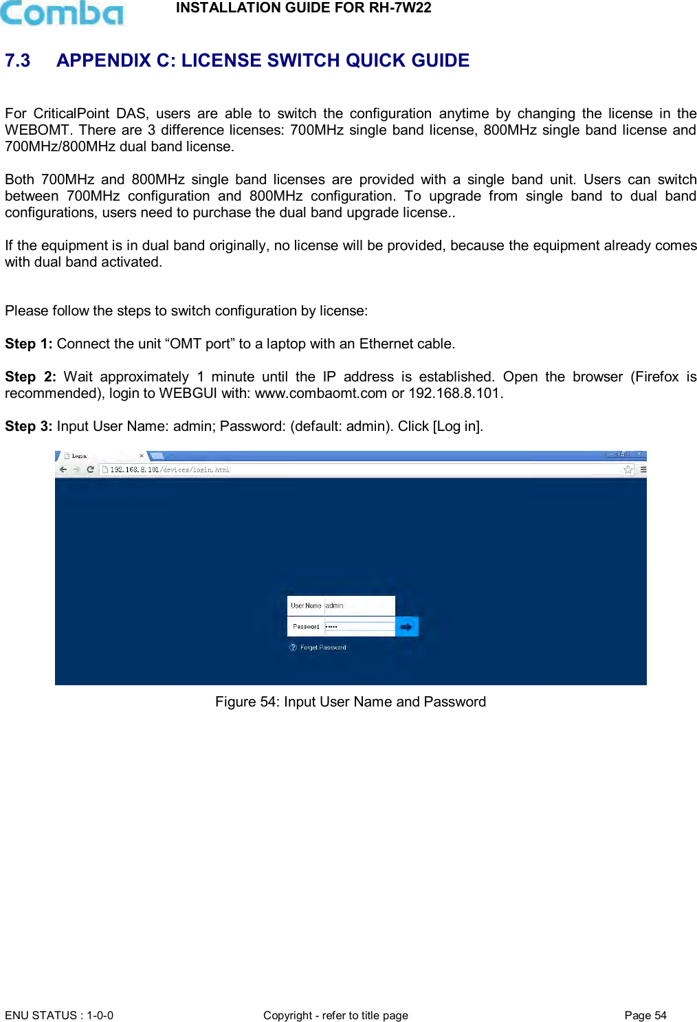 INSTALLATION GUIDE FOR RH-7W22  ENU STATUS : 1-0-0 Copyright - refer to title page Page 54     7.3  APPENDIX C: LICENSE SWITCH QUICK GUIDE  For  CriticalPoint  DAS,  users  are  able  to  switch  the  configuration  anytime  by  changing  the  license  in  the WEBOMT. There are 3 difference licenses: 700MHz single band license, 800MHz single band license and 700MHz/800MHz dual band license.   Both  700MHz  and  800MHz  single  band  licenses  are  provided  with  a  single  band  unit.  Users  can  switch between  700MHz  configuration  and  800MHz  configuration.  To  upgrade  from  single  band  to  dual  band configurations, users need to purchase the dual band upgrade license..  If the equipment is in dual band originally, no license will be provided, because the equipment already comes with dual band activated.   Please follow the steps to switch configuration by license:  Step 1: Connect the unit “OMT port” to a laptop with an Ethernet cable.  Step  2:  Wait  approximately  1  minute  until  the  IP  address  is  established.  Open  the  browser  (Firefox  is recommended), login to WEBGUI with: www.combaomt.com or 192.168.8.101.  Step 3: Input User Name: admin; Password: (default: admin). Click [Log in].     Figure 54: Input User Name and Password       