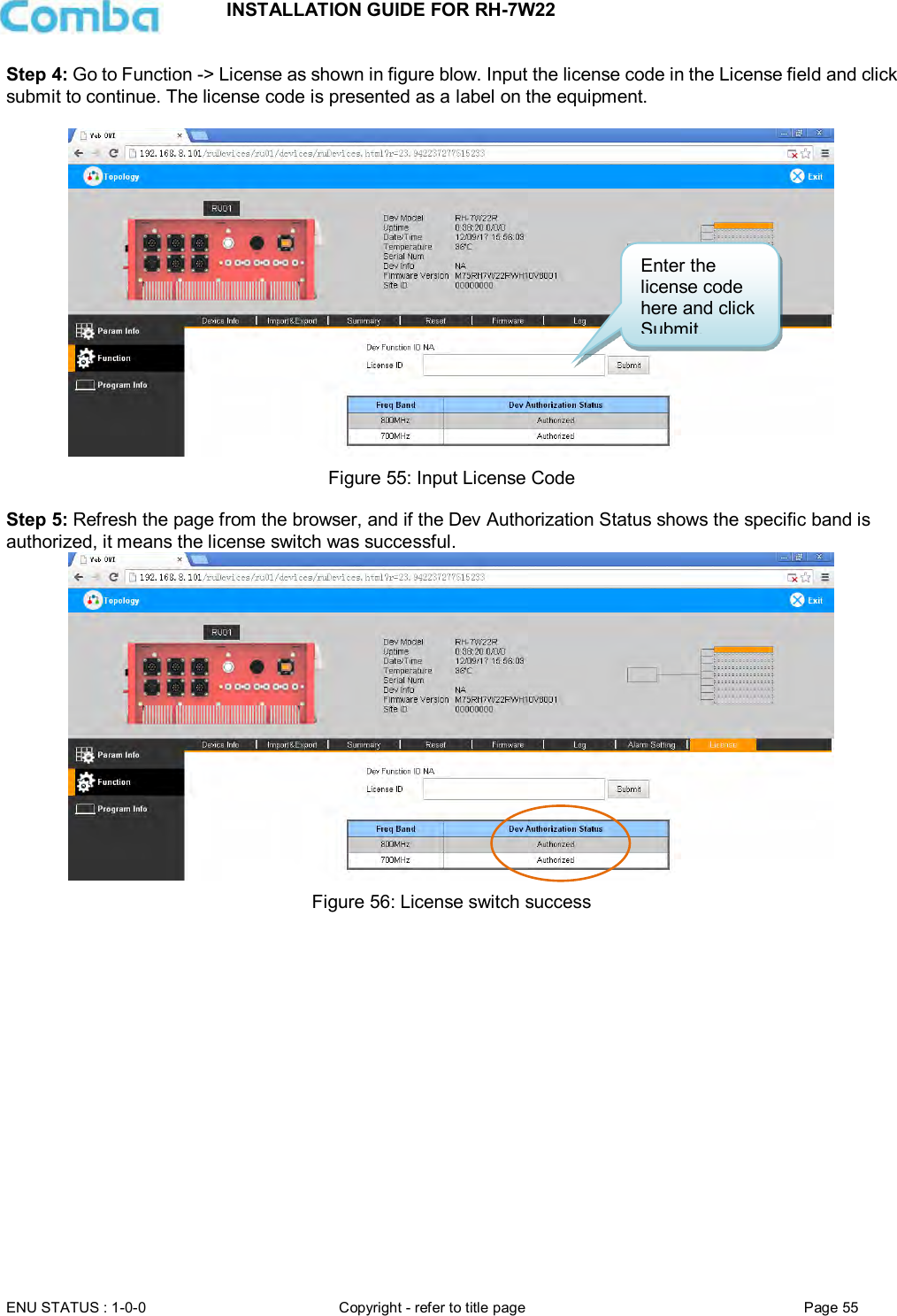 INSTALLATION GUIDE FOR RH-7W22  ENU STATUS : 1-0-0 Copyright - refer to title page Page 55     Step 4: Go to Function -&gt; License as shown in figure blow. Input the license code in the License field and click submit to continue. The license code is presented as a label on the equipment.    Figure 55: Input License Code  Step 5: Refresh the page from the browser, and if the Dev Authorization Status shows the specific band is authorized, it means the license switch was successful.   Figure 56: License switch success    Enter the license code here and click Submit. 