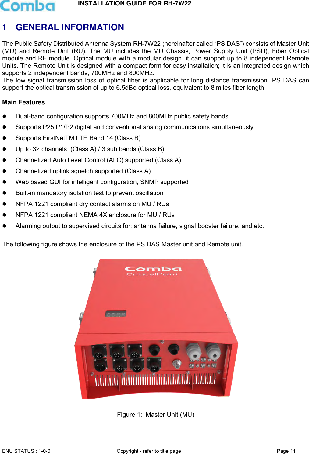 INSTALLATION GUIDE FOR RH-7W22  ENU STATUS : 1-0-0 Copyright - refer to title page Page 11     1  GENERAL INFORMATION The Public Safety Distributed Antenna System RH-7W22 (hereinafter called “PS DAS”) consists of Master Unit (MU)  and  Remote  Unit  (RU).  The  MU  includes  the  MU  Chassis,  Power  Supply  Unit  (PSU),  Fiber  Optical module and RF module. Optical module with a modular design, it can support up to 8 independent Remote Units. The Remote Unit is designed with a compact form for easy installation; it is an integrated design which supports 2 independent bands, 700MHz and 800MHz. The low signal  transmission loss  of  optical fiber  is applicable for long  distance transmission.  PS  DAS  can support the optical transmission of up to 6.5dBo optical loss, equivalent to 8 miles fiber length.  Main Features   Dual-band configuration supports 700MHz and 800MHz public safety bands  Supports P25 P1/P2 digital and conventional analog communications simultaneously  Supports FirstNetTM LTE Band 14 (Class B)  Up to 32 channels  (Class A) / 3 sub bands (Class B)  Channelized Auto Level Control (ALC) supported (Class A)  Channelized uplink squelch supported (Class A)  Web based GUI for intelligent configuration, SNMP supported  Built-in mandatory isolation test to prevent oscillation  NFPA 1221 compliant dry contact alarms on MU / RUs  NFPA 1221 compliant NEMA 4X enclosure for MU / RUs  Alarming output to supervised circuits for: antenna failure, signal booster failure, and etc.  The following figure shows the enclosure of the PS DAS Master unit and Remote unit.    Figure 1:  Master Unit (MU)   