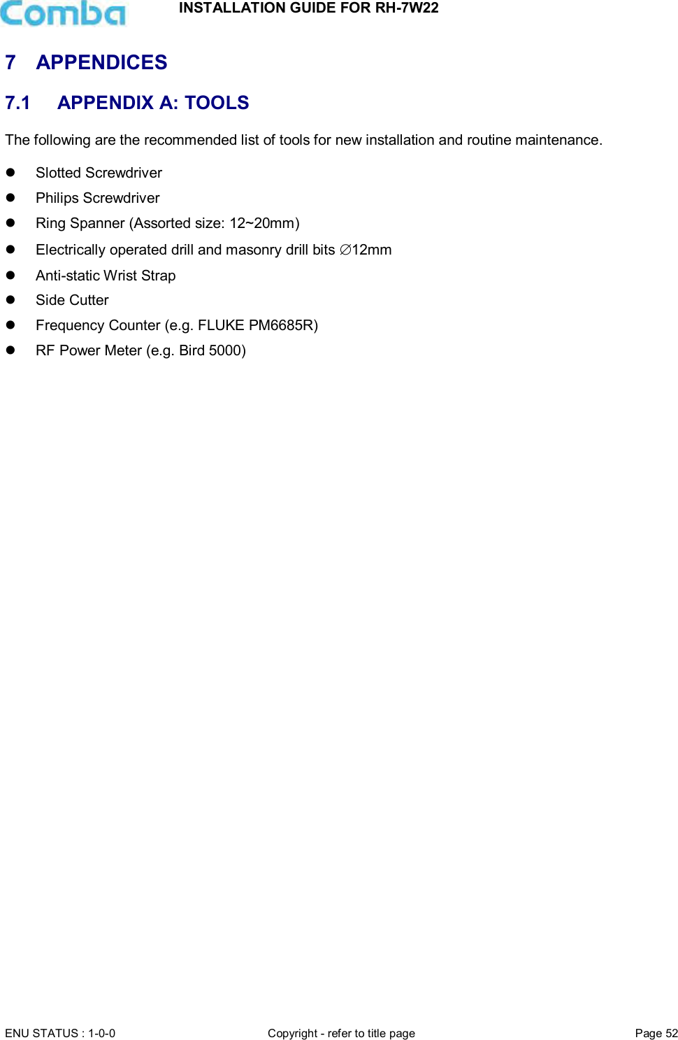 INSTALLATION GUIDE FOR RH-7W22  ENU STATUS : 1-0-0 Copyright - refer to title page Page 52     7  APPENDICES 7.1  APPENDIX A: TOOLS The following are the recommended list of tools for new installation and routine maintenance.    Slotted Screwdriver   Philips Screwdriver   Ring Spanner (Assorted size: 12~20mm)   Electrically operated drill and masonry drill bits 12mm   Anti-static Wrist Strap   Side Cutter   Frequency Counter (e.g. FLUKE PM6685R)   RF Power Meter (e.g. Bird 5000)    