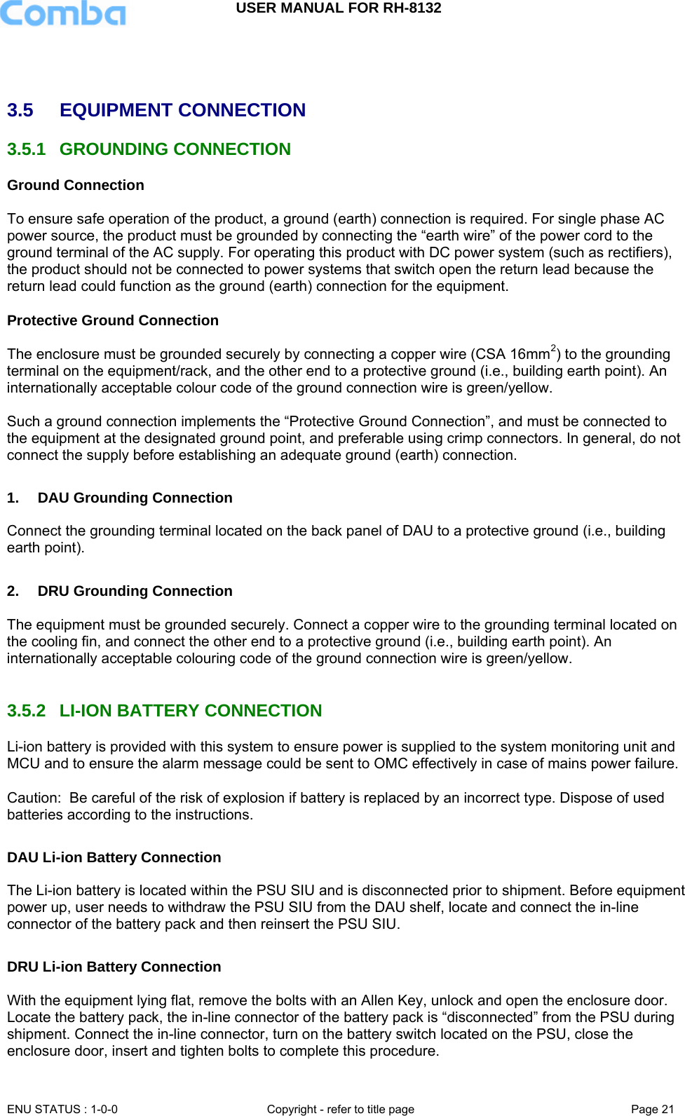 USER MANUAL FOR RH-8132     ENU STATUS : 1-0-0  Copyright - refer to title page  Page 21      3.5  EQUIPMENT CONNECTION  3.5.1 GROUNDING CONNECTION Ground Connection  To ensure safe operation of the product, a ground (earth) connection is required. For single phase AC power source, the product must be grounded by connecting the “earth wire” of the power cord to the ground terminal of the AC supply. For operating this product with DC power system (such as rectifiers), the product should not be connected to power systems that switch open the return lead because the return lead could function as the ground (earth) connection for the equipment.   Protective Ground Connection  The enclosure must be grounded securely by connecting a copper wire (CSA 16mm2) to the grounding terminal on the equipment/rack, and the other end to a protective ground (i.e., building earth point). An internationally acceptable colour code of the ground connection wire is green/yellow.   Such a ground connection implements the “Protective Ground Connection”, and must be connected to the equipment at the designated ground point, and preferable using crimp connectors. In general, do not connect the supply before establishing an adequate ground (earth) connection.  1.  DAU Grounding Connection   Connect the grounding terminal located on the back panel of DAU to a protective ground (i.e., building earth point).   2.  DRU Grounding Connection  The equipment must be grounded securely. Connect a copper wire to the grounding terminal located on the cooling fin, and connect the other end to a protective ground (i.e., building earth point). An internationally acceptable colouring code of the ground connection wire is green/yellow.   3.5.2  LI-ION BATTERY CONNECTION Li-ion battery is provided with this system to ensure power is supplied to the system monitoring unit and MCU and to ensure the alarm message could be sent to OMC effectively in case of mains power failure.  Caution:  Be careful of the risk of explosion if battery is replaced by an incorrect type. Dispose of used batteries according to the instructions.   DAU Li-ion Battery Connection  The Li-ion battery is located within the PSU SIU and is disconnected prior to shipment. Before equipment power up, user needs to withdraw the PSU SIU from the DAU shelf, locate and connect the in-line connector of the battery pack and then reinsert the PSU SIU.  DRU Li-ion Battery Connection  With the equipment lying flat, remove the bolts with an Allen Key, unlock and open the enclosure door. Locate the battery pack, the in-line connector of the battery pack is “disconnected” from the PSU during shipment. Connect the in-line connector, turn on the battery switch located on the PSU, close the enclosure door, insert and tighten bolts to complete this procedure. 