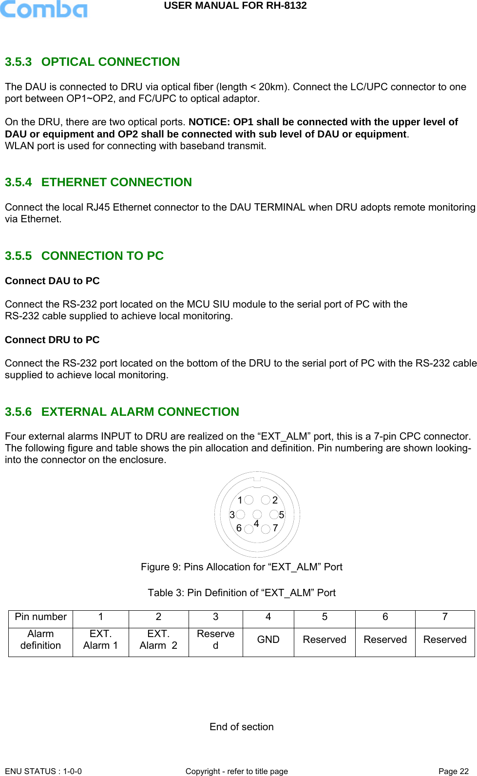 USER MANUAL FOR RH-8132     ENU STATUS : 1-0-0  Copyright - refer to title page  Page 22    3.5.3  OPTICAL CONNECTION  The DAU is connected to DRU via optical fiber (length &lt; 20km). Connect the LC/UPC connector to one port between OP1~OP2, and FC/UPC to optical adaptor.   On the DRU, there are two optical ports. NOTICE: OP1 shall be connected with the upper level of DAU or equipment and OP2 shall be connected with sub level of DAU or equipment.  WLAN port is used for connecting with baseband transmit.   3.5.4  ETHERNET CONNECTION  Connect the local RJ45 Ethernet connector to the DAU TERMINAL when DRU adopts remote monitoring via Ethernet.    3.5.5  CONNECTION TO PC Connect DAU to PC  Connect the RS-232 port located on the MCU SIU module to the serial port of PC with the  RS-232 cable supplied to achieve local monitoring.   Connect DRU to PC  Connect the RS-232 port located on the bottom of the DRU to the serial port of PC with the RS-232 cable supplied to achieve local monitoring.    3.5.6  EXTERNAL ALARM CONNECTION Four external alarms INPUT to DRU are realized on the “EXT_ALM” port, this is a 7-pin CPC connector. The following figure and table shows the pin allocation and definition. Pin numbering are shown looking-into the connector on the enclosure.  7635412 Figure 9: Pins Allocation for “EXT_ALM” Port  Table 3: Pin Definition of “EXT_ALM” Port  Pin number  1  2  3  4  5  6  7 Alarm definition EXT. Alarm 1 EXT. Alarm  2 Reserved  GND Reserved Reserved Reserved     End of section 