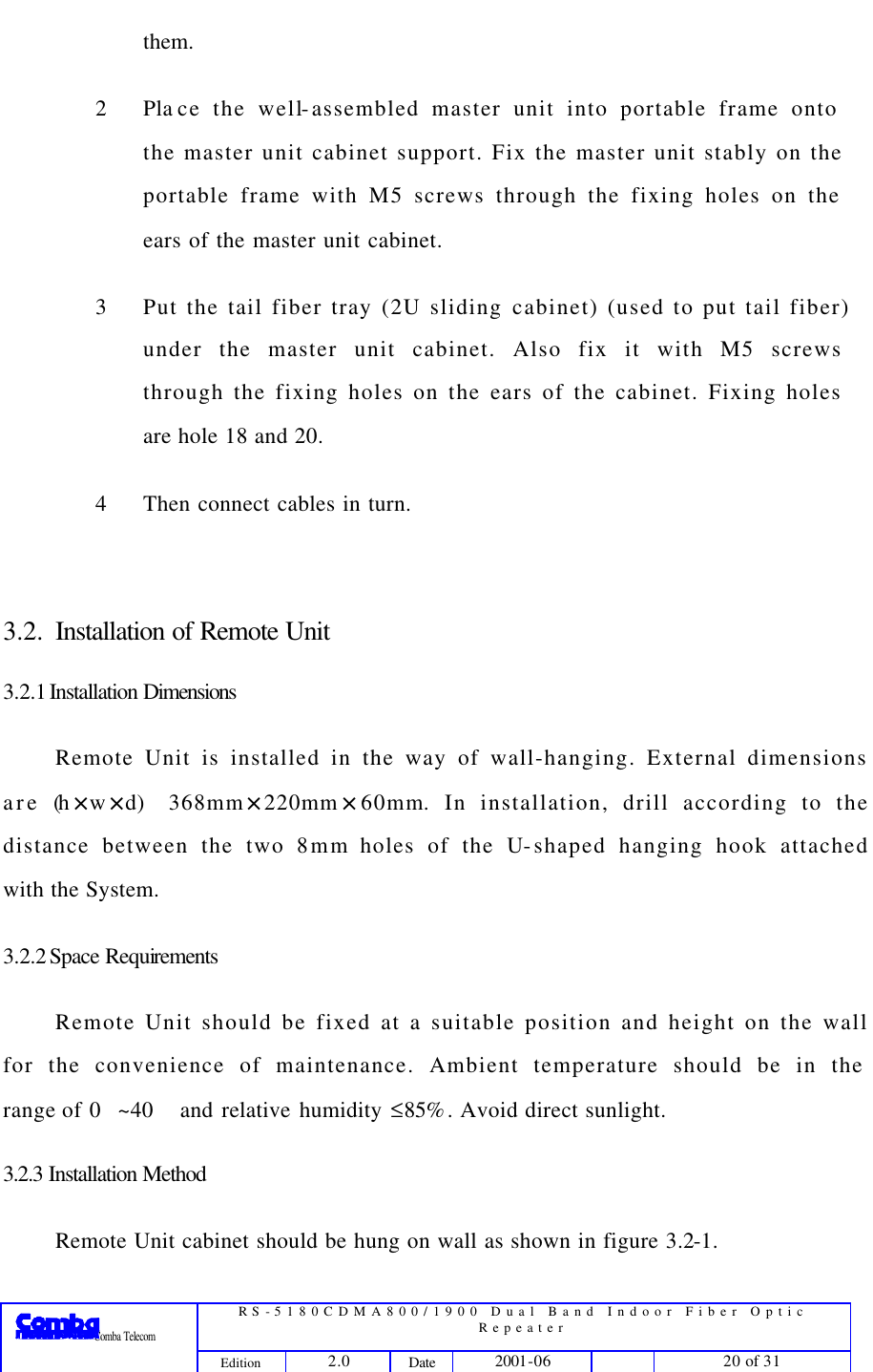  RS-5180CDMA800/1900 Dual Band Indoor Fiber Optic Repeater                 Comba Telecom Edition 2.0 Date 2001-06    20 of 31  them. 2 Pla ce the well-assembled master unit into portable frame onto the master unit cabinet support. Fix the master unit stably on the portable frame with M5 screws through the fixing holes on the ears of the master unit cabinet. 3 Put the tail fiber tray (2U sliding cabinet) (used to put tail fiber) under the master unit cabinet. Also fix it with M5 screws through the fixing holes on the ears of the cabinet. Fixing holes are hole 18 and 20. 4 Then connect cables in turn.  3.2. Installation of Remote Unit 3.2.1 Installation  Dimensions Remote Unit is installed in the way of wall-hanging. External dimensions are (h×w×d)368mm×220mm×60mm. In installation, drill according to the distance between the two 8mm holes of the U-shaped hanging hook attached with the System.   3.2.2 Space Requirements Remote Unit should be fixed at a suitable position and height on the wall for the convenience of maintenance. Ambient temperature should be in the range of 0~40 and relative humidity ≤85%. Avoid direct sunlight. 3.2.3 Installation Method Remote Unit cabinet should be hung on wall as shown in figure 3.2-1. 