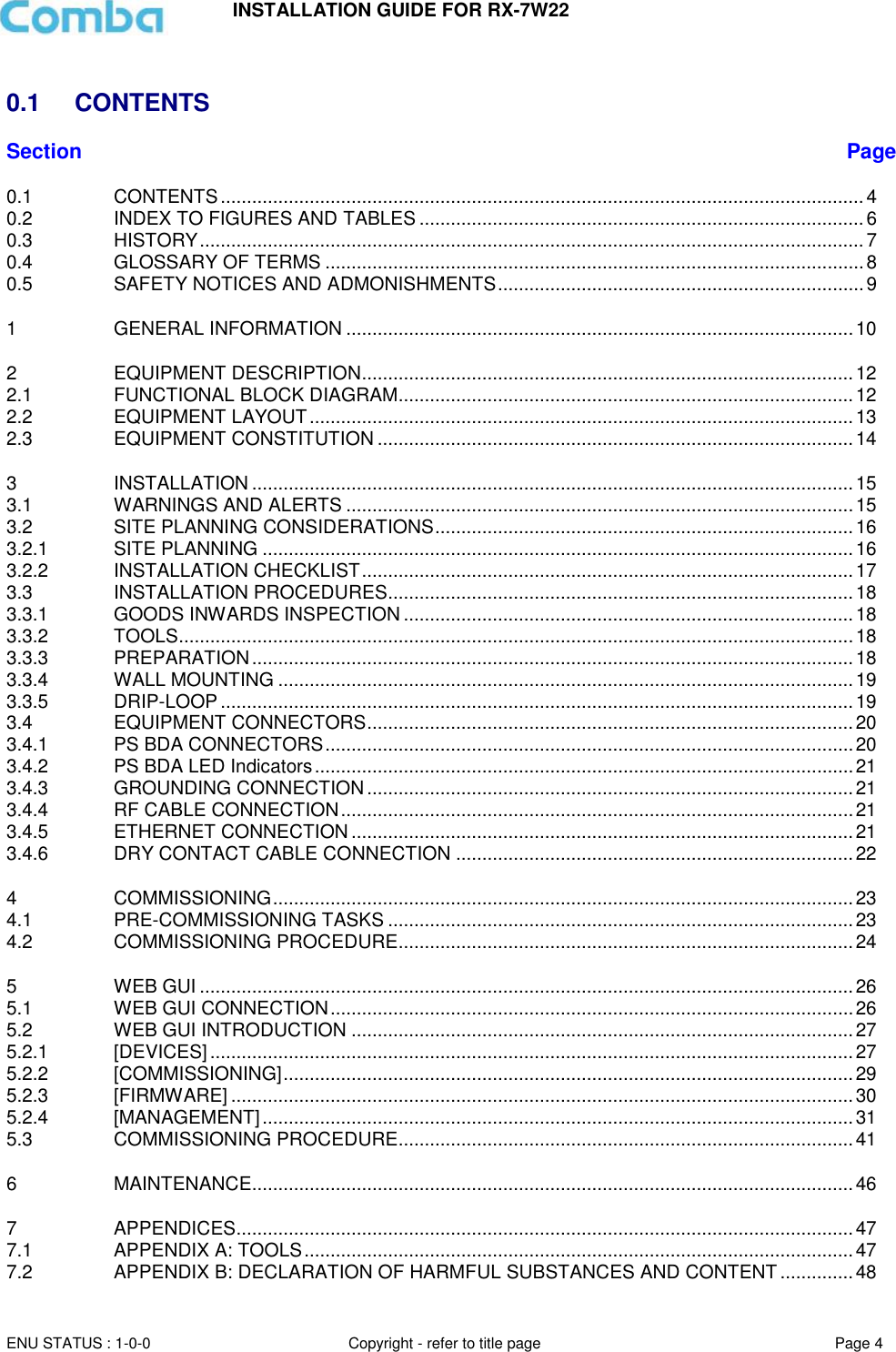 INSTALLATION GUIDE FOR RX-7W22  ENU STATUS : 1-0-0 Copyright - refer to title page Page 4      0.1  CONTENTS Section Page 0.1 CONTENTS ........................................................................................................................... 4 0.2 INDEX TO FIGURES AND TABLES ..................................................................................... 6 0.3 HISTORY ............................................................................................................................... 7 0.4 GLOSSARY OF TERMS ....................................................................................................... 8 0.5 SAFETY NOTICES AND ADMONISHMENTS ...................................................................... 9 1 GENERAL INFORMATION ................................................................................................. 10 2 EQUIPMENT DESCRIPTION .............................................................................................. 12 2.1 FUNCTIONAL BLOCK DIAGRAM ....................................................................................... 12 2.2 EQUIPMENT LAYOUT ........................................................................................................ 13 2.3 EQUIPMENT CONSTITUTION ........................................................................................... 14 3 INSTALLATION ................................................................................................................... 15 3.1 WARNINGS AND ALERTS ................................................................................................. 15 3.2 SITE PLANNING CONSIDERATIONS ................................................................................ 16 3.2.1 SITE PLANNING ................................................................................................................. 16 3.2.2 INSTALLATION CHECKLIST .............................................................................................. 17 3.3 INSTALLATION PROCEDURES ......................................................................................... 18 3.3.1 GOODS INWARDS INSPECTION ...................................................................................... 18 3.3.2 TOOLS ................................................................................................................................. 18 3.3.3 PREPARATION ................................................................................................................... 18 3.3.4 WALL MOUNTING .............................................................................................................. 19 3.3.5 DRIP-LOOP ......................................................................................................................... 19 3.4 EQUIPMENT CONNECTORS ............................................................................................. 20 3.4.1 PS BDA CONNECTORS ..................................................................................................... 20 3.4.2 PS BDA LED Indicators ....................................................................................................... 21 3.4.3 GROUNDING CONNECTION ............................................................................................. 21 3.4.4 RF CABLE CONNECTION .................................................................................................. 21 3.4.5 ETHERNET CONNECTION ................................................................................................ 21 3.4.6 DRY CONTACT CABLE CONNECTION ............................................................................ 22 4 COMMISSIONING ............................................................................................................... 23 4.1 PRE-COMMISSIONING TASKS ......................................................................................... 23 4.2 COMMISSIONING PROCEDURE ....................................................................................... 24 5 WEB GUI ............................................................................................................................. 26 5.1 WEB GUI CONNECTION .................................................................................................... 26 5.2 WEB GUI INTRODUCTION ................................................................................................ 27 5.2.1 [DEVICES] ........................................................................................................................... 27 5.2.2 [COMMISSIONING] ............................................................................................................. 29 5.2.3 [FIRMWARE] ....................................................................................................................... 30 5.2.4 [MANAGEMENT] ................................................................................................................. 31 5.3 COMMISSIONING PROCEDURE ....................................................................................... 41 6 MAINTENANCE................................................................................................................... 46 7 APPENDICES ...................................................................................................................... 47 7.1 APPENDIX A: TOOLS ......................................................................................................... 47 7.2 APPENDIX B: DECLARATION OF HARMFUL SUBSTANCES AND CONTENT .............. 48 
