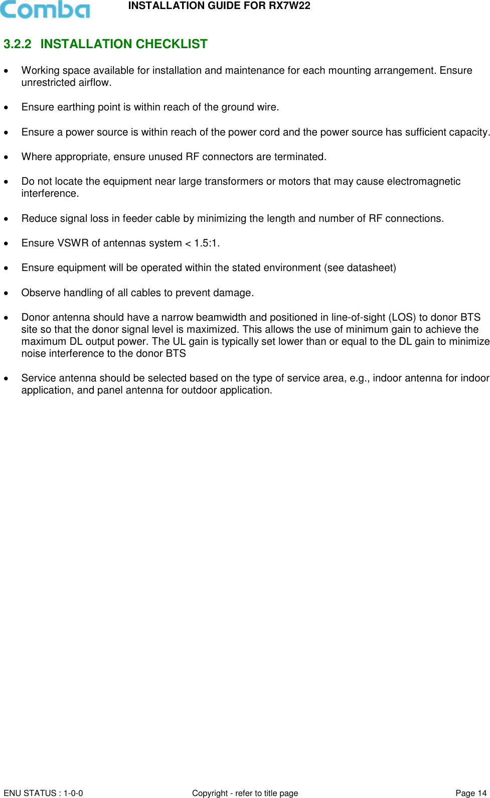 INSTALLATION GUIDE FOR RX7W22  ENU STATUS : 1-0-0 Copyright - refer to title page Page 14     3.2.2  INSTALLATION CHECKLIST   Working space available for installation and maintenance for each mounting arrangement. Ensure unrestricted airflow.    Ensure earthing point is within reach of the ground wire.    Ensure a power source is within reach of the power cord and the power source has sufficient capacity.     Where appropriate, ensure unused RF connectors are terminated.    Do not locate the equipment near large transformers or motors that may cause electromagnetic interference.    Reduce signal loss in feeder cable by minimizing the length and number of RF connections.    Ensure VSWR of antennas system &lt; 1.5:1.    Ensure equipment will be operated within the stated environment (see datasheet)    Observe handling of all cables to prevent damage.    Donor antenna should have a narrow beamwidth and positioned in line-of-sight (LOS) to donor BTS site so that the donor signal level is maximized. This allows the use of minimum gain to achieve the maximum DL output power. The UL gain is typically set lower than or equal to the DL gain to minimize noise interference to the donor BTS    Service antenna should be selected based on the type of service area, e.g., indoor antenna for indoor application, and panel antenna for outdoor application.      