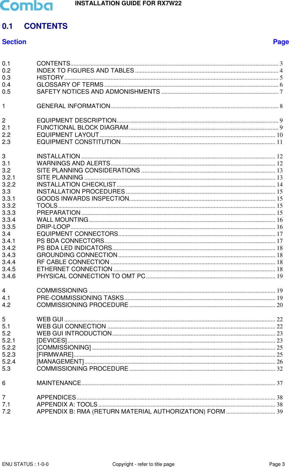 INSTALLATION GUIDE FOR RX7W22  ENU STATUS : 1-0-0 Copyright - refer to title page Page 3     0.1  CONTENTS Section Page  0.1 CONTENTS ....................................................................................................................................... 3 0.2 INDEX TO FIGURES AND TABLES ............................................................................................. 4 0.3 HISTORY ........................................................................................................................................... 5 0.4 GLOSSARY OF TERMS ................................................................................................................. 6 0.5 SAFETY NOTICES AND ADMONISHMENTS ............................................................................ 7 1 GENERAL INFORMATION ............................................................................................................. 8 2 EQUIPMENT DESCRIPTION ......................................................................................................... 9 2.1 FUNCTIONAL BLOCK DIAGRAM ................................................................................................. 9 2.2 EQUIPMENT LAYOUT .................................................................................................................. 10 2.3 EQUIPMENT CONSTITUTION .................................................................................................... 11 3 INSTALLATION .............................................................................................................................. 12 3.1 WARNINGS AND ALERTS ........................................................................................................... 12 3.2 SITE PLANNING CONSIDERATIONS ....................................................................................... 13 3.2.1 SITE PLANNING ............................................................................................................................ 13 3.2.2 INSTALLATION CHECKLIST ....................................................................................................... 14 3.3 INSTALLATION PROCEDURES ................................................................................................. 15 3.3.1 GOODS INWARDS INSPECTION............................................................................................... 15 3.3.2 TOOLS ............................................................................................................................................. 15 3.3.3 PREPARATION .............................................................................................................................. 15 3.3.4 WALL MOUNTING ......................................................................................................................... 16 3.3.5 DRIP-LOOP ..................................................................................................................................... 16 3.4 EQUIPMENT CONNECTORS ...................................................................................................... 17 3.4.1 PS BDA CONNECTORS ............................................................................................................... 17 3.4.2 PS BDA LED INDICATORS.......................................................................................................... 18 3.4.3 GROUNDING CONNECTION ...................................................................................................... 18 3.4.4 RF CABLE CONNECTION ........................................................................................................... 18 3.4.5 ETHERNET CONNECTION ......................................................................................................... 18 3.4.6 PHYSICAL CONNECTION TO OMT PC .................................................................................... 19 4 COMMISSIONING ......................................................................................................................... 19 4.1 PRE-COMMISSIONING TASKS .................................................................................................. 19 4.2 COMMISSIONING PROCEDURE ............................................................................................... 20 5 WEB GUI ......................................................................................................................................... 22 5.1 WEB GUI CONNECTION ............................................................................................................. 22 5.2 WEB GUI INTRODUCTION .......................................................................................................... 23 5.2.1 [DEVICES] ....................................................................................................................................... 23 5.2.2 [COMMISSIONING] ....................................................................................................................... 25 5.2.3 [FIRMWARE] ................................................................................................................................... 25 5.2.4 [MANAGEMENT] ............................................................................................................................ 26 5.3 COMMISSIONING PROCEDURE ............................................................................................... 32 6 MAINTENANCE .............................................................................................................................. 37 7 APPENDICES ................................................................................................................................. 38 7.1 APPENDIX A: TOOLS ................................................................................................................... 38 7.2 APPENDIX B: RMA (RETURN MATERIAL AUTHORIZATION) FORM ................................ 39     
