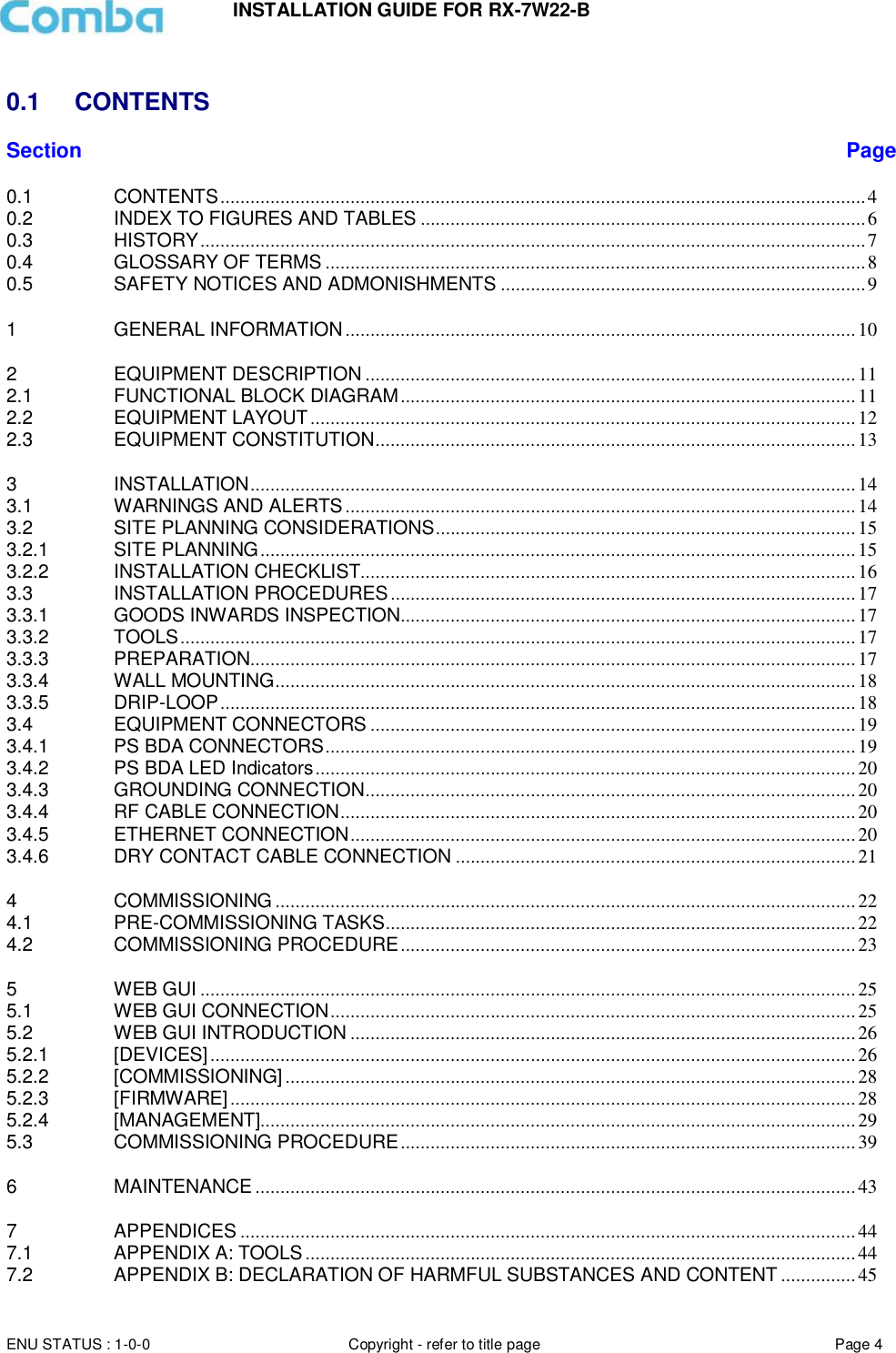 INSTALLATION GUIDE FOR RX-7W22-B  ENU STATUS : 1-0-0 Copyright - refer to title page Page 4      0.1  CONTENTS Section Page 0.1 CONTENTS ................................................................................................................................. 4 0.2 INDEX TO FIGURES AND TABLES ......................................................................................... 6 0.3 HISTORY ..................................................................................................................................... 7 0.4 GLOSSARY OF TERMS ............................................................................................................ 8 0.5 SAFETY NOTICES AND ADMONISHMENTS ......................................................................... 9 1 GENERAL INFORMATION ...................................................................................................... 10 2 EQUIPMENT DESCRIPTION .................................................................................................. 11 2.1 FUNCTIONAL BLOCK DIAGRAM ........................................................................................... 11 2.2 EQUIPMENT LAYOUT ............................................................................................................. 12 2.3 EQUIPMENT CONSTITUTION ................................................................................................ 13 3 INSTALLATION ......................................................................................................................... 14 3.1 WARNINGS AND ALERTS ...................................................................................................... 14 3.2 SITE PLANNING CONSIDERATIONS .................................................................................... 15 3.2.1 SITE PLANNING ....................................................................................................................... 15 3.2.2 INSTALLATION CHECKLIST................................................................................................... 16 3.3 INSTALLATION PROCEDURES ............................................................................................. 17 3.3.1 GOODS INWARDS INSPECTION........................................................................................... 17 3.3.2 TOOLS ....................................................................................................................................... 17 3.3.3 PREPARATION ......................................................................................................................... 17 3.3.4 WALL MOUNTING .................................................................................................................... 18 3.3.5 DRIP-LOOP ............................................................................................................................... 18 3.4 EQUIPMENT CONNECTORS ................................................................................................. 19 3.4.1 PS BDA CONNECTORS .......................................................................................................... 19 3.4.2 PS BDA LED Indicators ............................................................................................................ 20 3.4.3 GROUNDING CONNECTION .................................................................................................. 20 3.4.4 RF CABLE CONNECTION ....................................................................................................... 20 3.4.5 ETHERNET CONNECTION ..................................................................................................... 20 3.4.6 DRY CONTACT CABLE CONNECTION ................................................................................ 21 4 COMMISSIONING .................................................................................................................... 22 4.1 PRE-COMMISSIONING TASKS .............................................................................................. 22 4.2 COMMISSIONING PROCEDURE ........................................................................................... 23 5 WEB GUI ................................................................................................................................... 25 5.1 WEB GUI CONNECTION ......................................................................................................... 25 5.2 WEB GUI INTRODUCTION ..................................................................................................... 26 5.2.1 [DEVICES] ................................................................................................................................. 26 5.2.2 [COMMISSIONING] .................................................................................................................. 28 5.2.3 [FIRMWARE] ............................................................................................................................. 28 5.2.4 [MANAGEMENT]....................................................................................................................... 29 5.3 COMMISSIONING PROCEDURE ........................................................................................... 39 6 MAINTENANCE ........................................................................................................................ 43 7 APPENDICES ........................................................................................................................... 44 7.1 APPENDIX A: TOOLS .............................................................................................................. 44 7.2 APPENDIX B: DECLARATION OF HARMFUL SUBSTANCES AND CONTENT ............... 45 