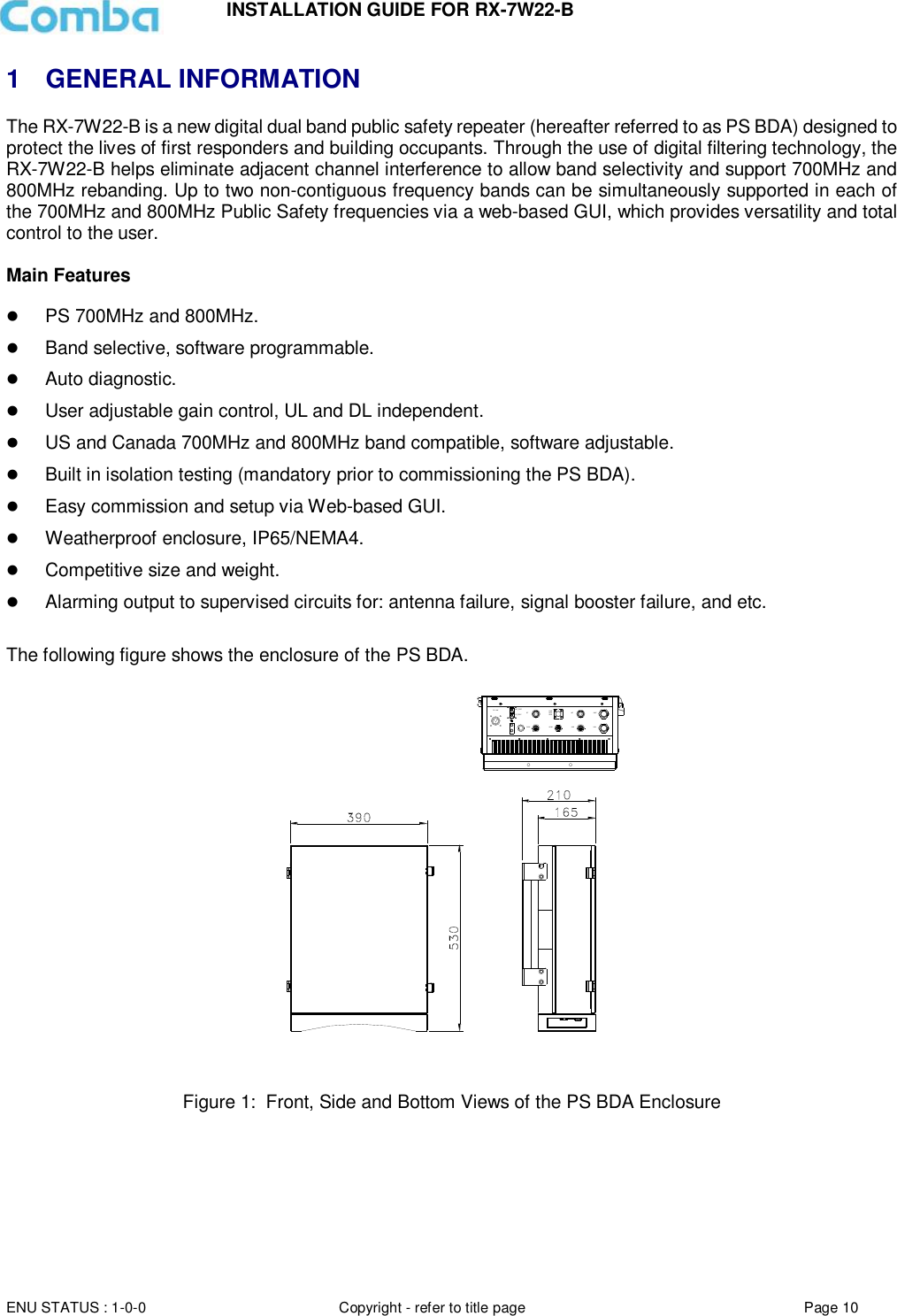 INSTALLATION GUIDE FOR RX-7W22-B  ENU STATUS : 1-0-0 Copyright - refer to title page Page 10     1  GENERAL INFORMATION The RX-7W22-B is a new digital dual band public safety repeater (hereafter referred to as PS BDA) designed to protect the lives of first responders and building occupants. Through the use of digital filtering technology, the RX-7W22-B helps eliminate adjacent channel interference to allow band selectivity and support 700MHz and 800MHz rebanding. Up to two non-contiguous frequency bands can be simultaneously supported in each of the 700MHz and 800MHz Public Safety frequencies via a web-based GUI, which provides versatility and total control to the user.  Main Features   PS 700MHz and 800MHz.  Band selective, software programmable.  Auto diagnostic.  User adjustable gain control, UL and DL independent.  US and Canada 700MHz and 800MHz band compatible, software adjustable.  Built in isolation testing (mandatory prior to commissioning the PS BDA).  Easy commission and setup via Web-based GUI.  Weatherproof enclosure, IP65/NEMA4.  Competitive size and weight.  Alarming output to supervised circuits for: antenna failure, signal booster failure, and etc.  The following figure shows the enclosure of the PS BDA.  DT MTDC -48VAUXPWRALMRUNALM1MT_TESTDT_TESTLANOMTALM2  Figure 1:  Front, Side and Bottom Views of the PS BDA Enclosure   