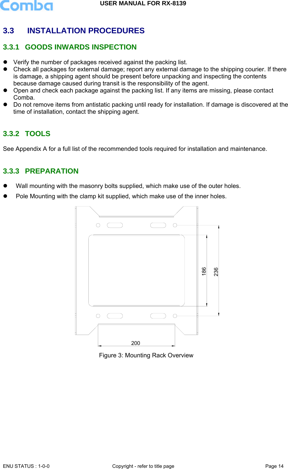 USER MANUAL FOR RX-8139    ENU STATUS : 1-0-0  Copyright - refer to title page  Page 14   3.3   INSTALLATION PROCEDURES 3.3.1  GOODS INWARDS INSPECTION z  Verify the number of packages received against the packing list.  z  Check all packages for external damage; report any external damage to the shipping courier. If there is damage, a shipping agent should be present before unpacking and inspecting the contents because damage caused during transit is the responsibility of the agent.  z  Open and check each package against the packing list. If any items are missing, please contact Comba. z  Do not remove items from antistatic packing until ready for installation. If damage is discovered at the time of installation, contact the shipping agent.   3.3.2 TOOLS See Appendix A for a full list of the recommended tools required for installation and maintenance.   3.3.3 PREPARATION z  Wall mounting with the masonry bolts supplied, which make use of the outer holes. z  Pole Mounting with the clamp kit supplied, which make use of the inner holes. 236186200  Figure 3: Mounting Rack Overview 