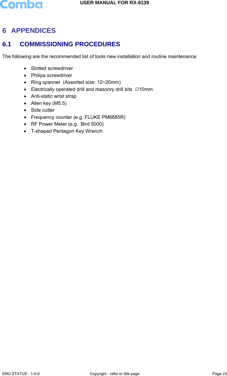 USER MANUAL FOR RX-8139    ENU STATUS : 1-0-0  Copyright - refer to title page  Page 23    6 APPENDICES  6.1 COMMISSIONING PROCEDURES The following are the recommended list of tools new installation and routine maintenance:  •  Slotted screwdriver   •  Philips screwdriver   •  Ring spanner  (Assorted size: 12~20mm)  •  Electrically operated drill and masonry drill bits  ∅10mm •  Anti-static wrist strap   •  Allen key (M5.5) • Side cutter •  Frequency counter (e.g. FLUKE PM6685R) •  RF Power Meter (e.g.  Bird 5000) •  T-shaped Pentagon Key Wrench     