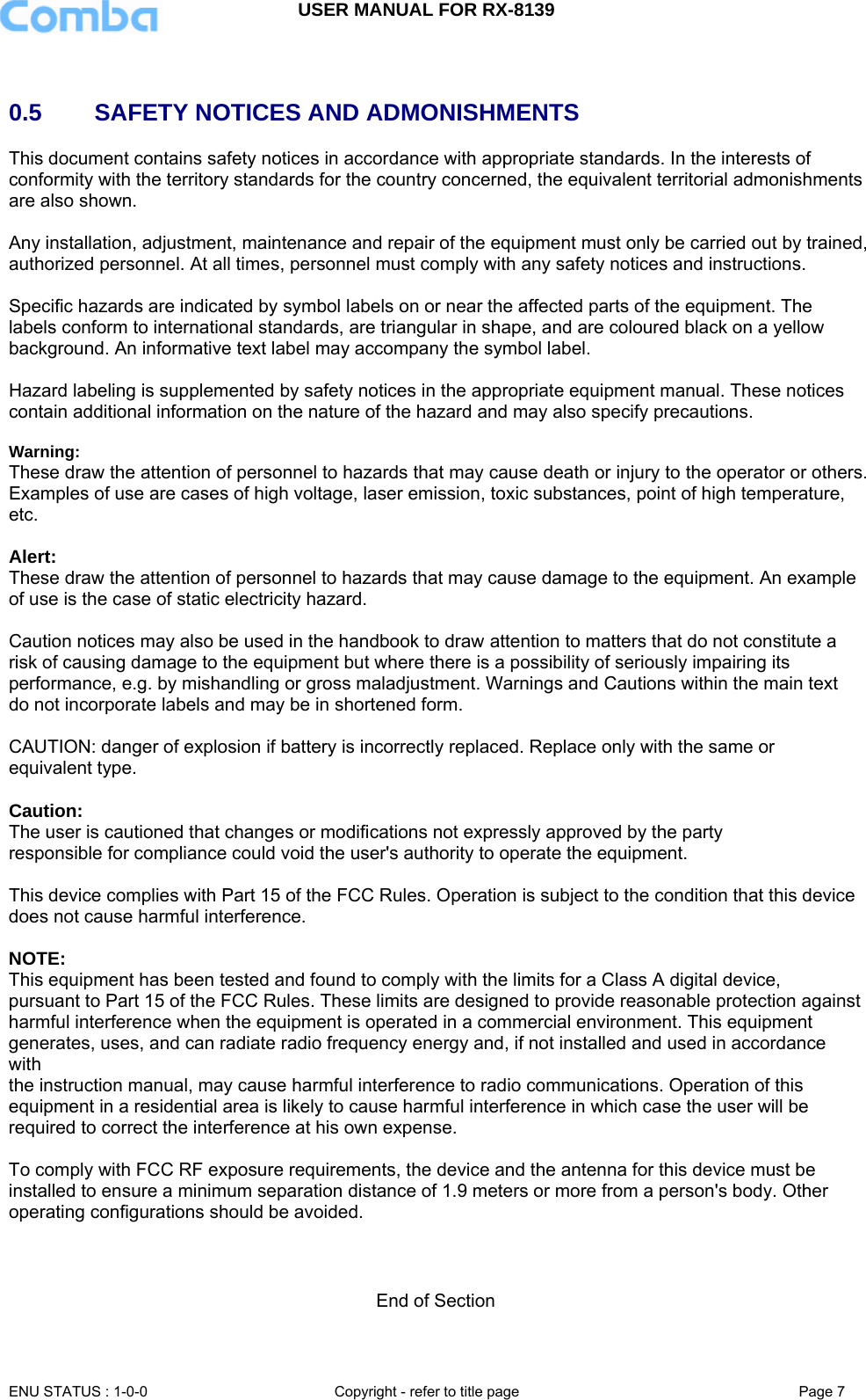 USER MANUAL FOR RX-8139    ENU STATUS : 1-0-0  Copyright - refer to title page  Page 7    0.5     SAFETY NOTICES AND ADMONISHMENTS This document contains safety notices in accordance with appropriate standards. In the interests of conformity with the territory standards for the country concerned, the equivalent territorial admonishments are also shown.  Any installation, adjustment, maintenance and repair of the equipment must only be carried out by trained, authorized personnel. At all times, personnel must comply with any safety notices and instructions.  Specific hazards are indicated by symbol labels on or near the affected parts of the equipment. The labels conform to international standards, are triangular in shape, and are coloured black on a yellow background. An informative text label may accompany the symbol label.  Hazard labeling is supplemented by safety notices in the appropriate equipment manual. These notices contain additional information on the nature of the hazard and may also specify precautions.   Warning: These draw the attention of personnel to hazards that may cause death or injury to the operator or others. Examples of use are cases of high voltage, laser emission, toxic substances, point of high temperature, etc.  Alert: These draw the attention of personnel to hazards that may cause damage to the equipment. An example of use is the case of static electricity hazard.  Caution notices may also be used in the handbook to draw attention to matters that do not constitute a risk of causing damage to the equipment but where there is a possibility of seriously impairing its performance, e.g. by mishandling or gross maladjustment. Warnings and Cautions within the main text do not incorporate labels and may be in shortened form.  CAUTION: danger of explosion if battery is incorrectly replaced. Replace only with the same or equivalent type.   Caution:  The user is cautioned that changes or modifications not expressly approved by the party responsible for compliance could void the user&apos;s authority to operate the equipment.  This device complies with Part 15 of the FCC Rules. Operation is subject to the condition that this device does not cause harmful interference.  NOTE:  This equipment has been tested and found to comply with the limits for a Class A digital device, pursuant to Part 15 of the FCC Rules. These limits are designed to provide reasonable protection against harmful interference when the equipment is operated in a commercial environment. This equipment generates, uses, and can radiate radio frequency energy and, if not installed and used in accordance with the instruction manual, may cause harmful interference to radio communications. Operation of this equipment in a residential area is likely to cause harmful interference in which case the user will be required to correct the interference at his own expense.  To comply with FCC RF exposure requirements, the device and the antenna for this device must be installed to ensure a minimum separation distance of 1.9 meters or more from a person&apos;s body. Other operating configurations should be avoided.    End of Section  