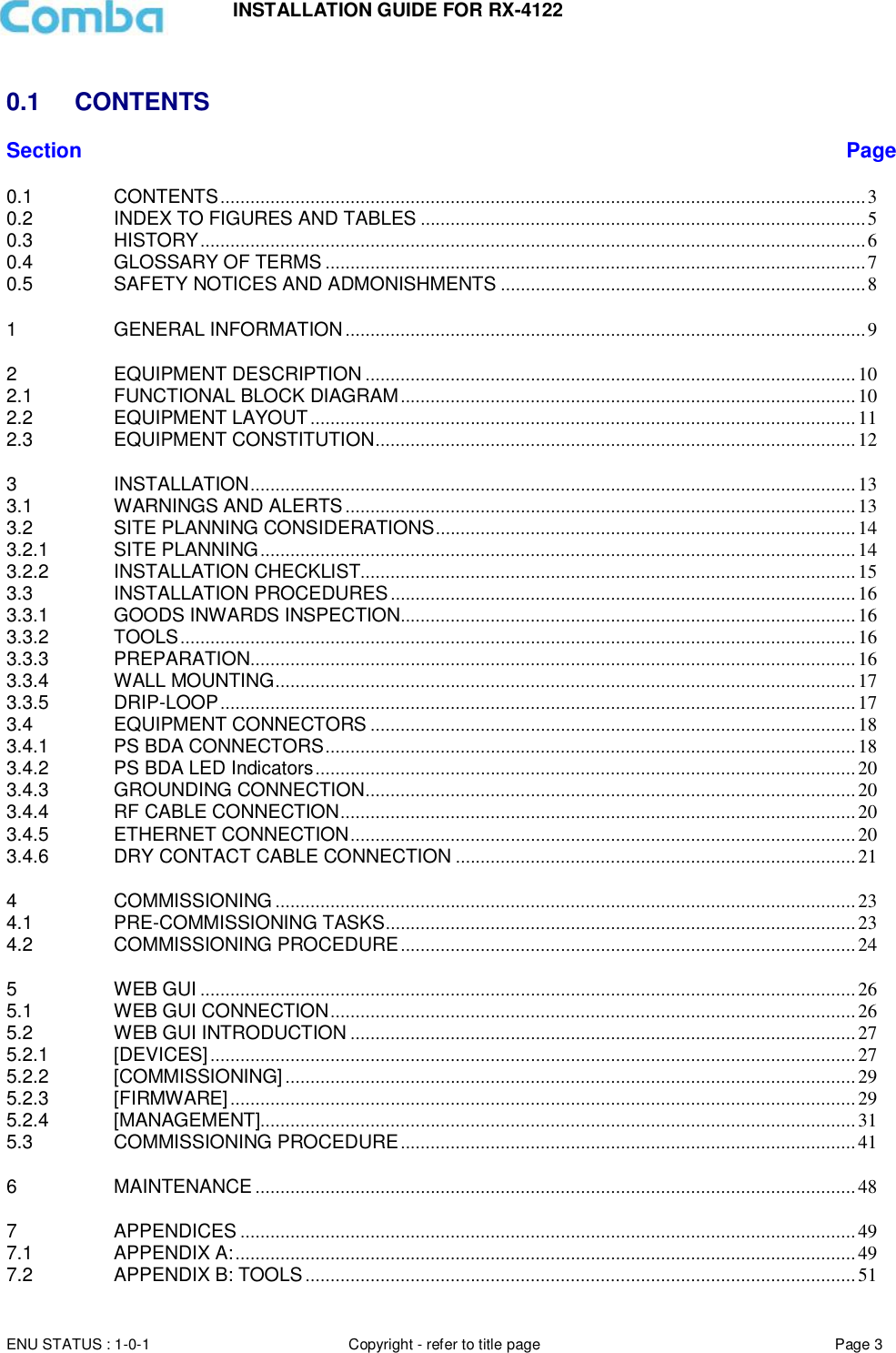 INSTALLATION GUIDE FOR RX-4122  ENU STATUS : 1-0-1 Copyright - refer to title page Page 3      0.1  CONTENTS Section Page 0.1 CONTENTS ................................................................................................................................. 3 0.2 INDEX TO FIGURES AND TABLES ......................................................................................... 5 0.3 HISTORY ..................................................................................................................................... 6 0.4 GLOSSARY OF TERMS ............................................................................................................ 7 0.5 SAFETY NOTICES AND ADMONISHMENTS ......................................................................... 8 1 GENERAL INFORMATION ........................................................................................................ 9 2 EQUIPMENT DESCRIPTION .................................................................................................. 10 2.1 FUNCTIONAL BLOCK DIAGRAM ........................................................................................... 10 2.2 EQUIPMENT LAYOUT ............................................................................................................. 11 2.3 EQUIPMENT CONSTITUTION ................................................................................................ 12 3 INSTALLATION ......................................................................................................................... 13 3.1 WARNINGS AND ALERTS ...................................................................................................... 13 3.2 SITE PLANNING CONSIDERATIONS .................................................................................... 14 3.2.1 SITE PLANNING ....................................................................................................................... 14 3.2.2 INSTALLATION CHECKLIST................................................................................................... 15 3.3 INSTALLATION PROCEDURES ............................................................................................. 16 3.3.1 GOODS INWARDS INSPECTION........................................................................................... 16 3.3.2 TOOLS ....................................................................................................................................... 16 3.3.3 PREPARATION ......................................................................................................................... 16 3.3.4 WALL MOUNTING .................................................................................................................... 17 3.3.5 DRIP-LOOP ............................................................................................................................... 17 3.4 EQUIPMENT CONNECTORS ................................................................................................. 18 3.4.1 PS BDA CONNECTORS .......................................................................................................... 18 3.4.2 PS BDA LED Indicators ............................................................................................................ 20 3.4.3 GROUNDING CONNECTION .................................................................................................. 20 3.4.4 RF CABLE CONNECTION ....................................................................................................... 20 3.4.5 ETHERNET CONNECTION ..................................................................................................... 20 3.4.6 DRY CONTACT CABLE CONNECTION ................................................................................ 21 4 COMMISSIONING .................................................................................................................... 23 4.1 PRE-COMMISSIONING TASKS .............................................................................................. 23 4.2 COMMISSIONING PROCEDURE ........................................................................................... 24 5 WEB GUI ................................................................................................................................... 26 5.1 WEB GUI CONNECTION ......................................................................................................... 26 5.2 WEB GUI INTRODUCTION ..................................................................................................... 27 5.2.1 [DEVICES] ................................................................................................................................. 27 5.2.2 [COMMISSIONING] .................................................................................................................. 29 5.2.3 [FIRMWARE] ............................................................................................................................. 29 5.2.4 [MANAGEMENT]....................................................................................................................... 31 5.3 COMMISSIONING PROCEDURE ........................................................................................... 41 6 MAINTENANCE ........................................................................................................................ 48 7 APPENDICES ........................................................................................................................... 49 7.1 APPENDIX A: ............................................................................................................................ 49 7.2 APPENDIX B: TOOLS .............................................................................................................. 51 