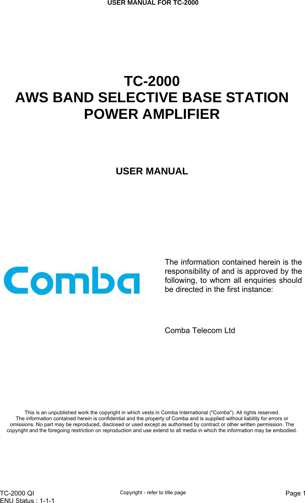 USER MANUAL FOR TC-2000   TC-2000 QI  Copyright - refer to title page  Page 1ENU Status : 1-1-1         TC-2000  AWS BAND SELECTIVE BASE STATION POWER AMPLIFIER  USER MANUAL        The information contained herein is the responsibility of and is approved by the following, to whom all enquiries should be directed in the first instance:              Comba Telecom Ltd This is an unpublished work the copyright in which vests in Comba International (&quot;Comba&quot;). All rights reserved. The information contained herein is confidential and the property of Comba and is supplied without liability for errors or omissions. No part may be reproduced, disclosed or used except as authorised by contract or other written permission. The copyright and the foregoing restriction on reproduction and use extend to all media in which the information may be embodied. 
