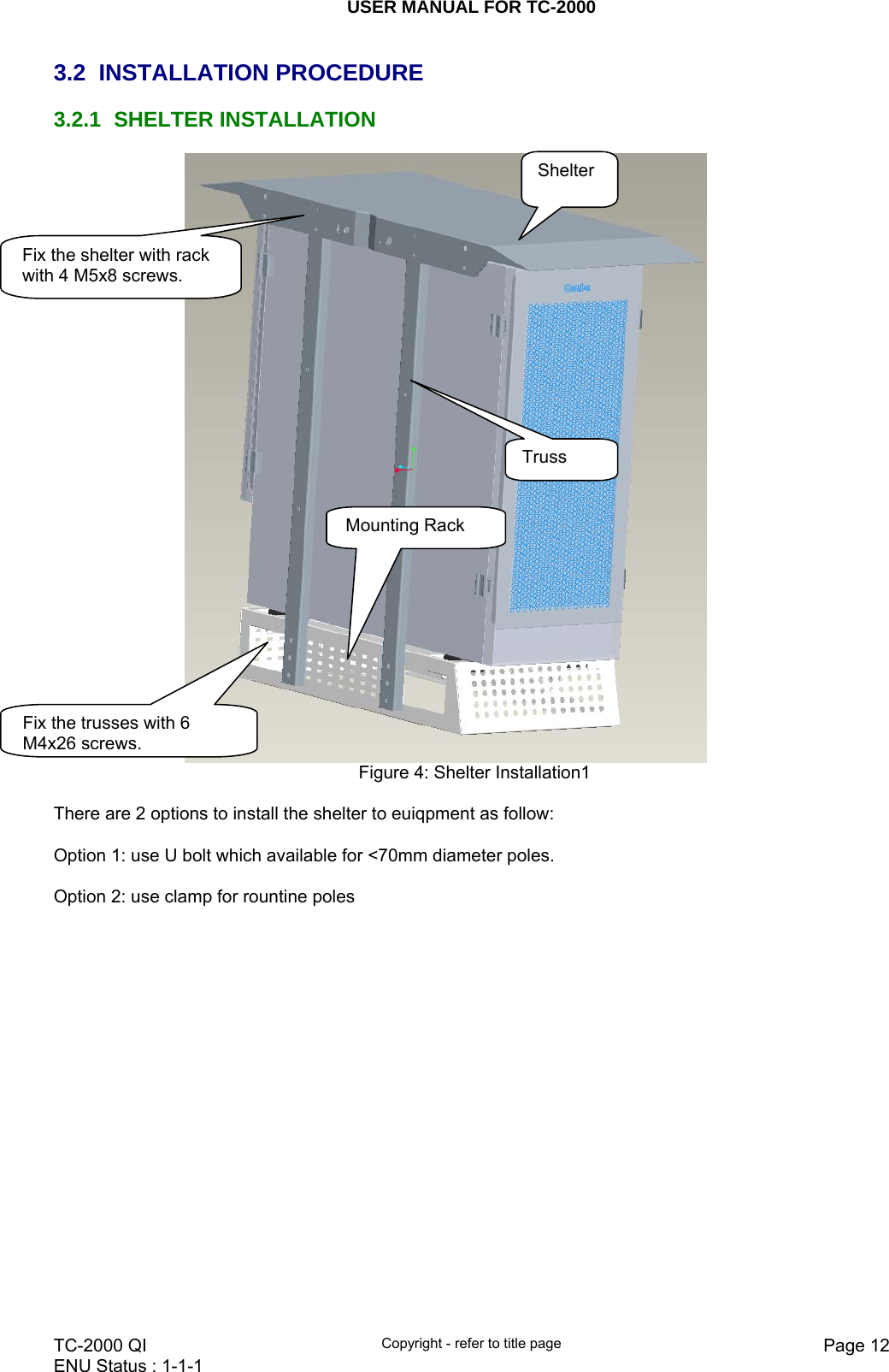 USER MANUAL FOR TC-2000   TC-2000 QI  Copyright - refer to title page  Page 12ENU Status : 1-1-1    3.2 INSTALLATION PROCEDURE 3.2.1 SHELTER INSTALLATION  Figure 4: Shelter Installation1  There are 2 options to install the shelter to euiqpment as follow:  Option 1: use U bolt which available for &lt;70mm diameter poles.   Option 2: use clamp for rountine poles  Shelter Fix the shelter with rack with 4 M5x8 screws.  Fix the trusses with 6 M4x26screws.Mounting Rack  Truss 