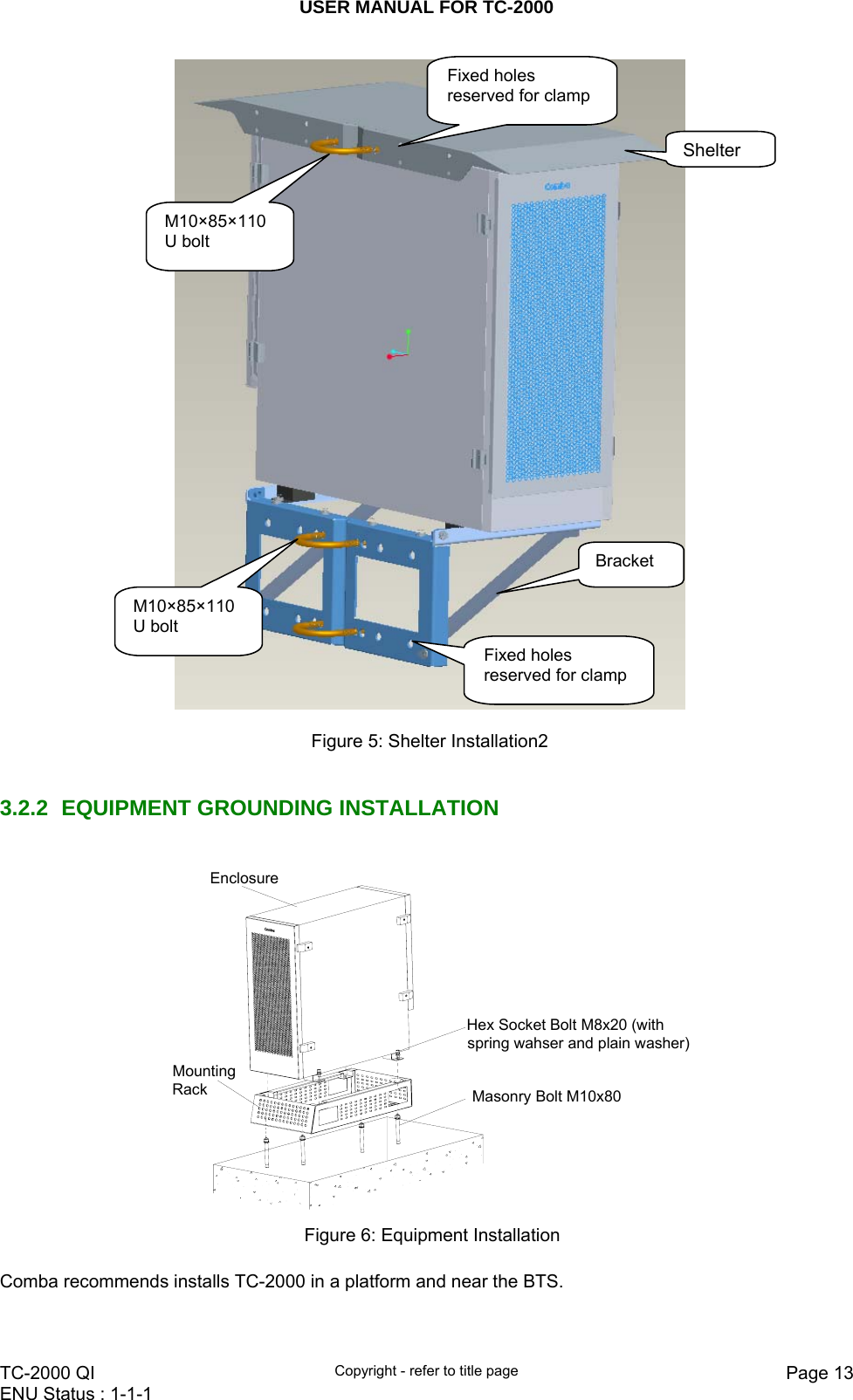 USER MANUAL FOR TC-2000   TC-2000 QI  Copyright - refer to title page  Page 13ENU Status : 1-1-1      Figure 5: Shelter Installation2   3.2.2 EQUIPMENT GROUNDING INSTALLATION  EnclosureMasonry Bolt M10x80Hex Socket Bolt M8x20 (with spring wahser and plain washer)Mounting Rack  Figure 6: Equipment Installation  Comba recommends installs TC-2000 in a platform and near the BTS.    M10×85×110 U bolt Fixed holes reserved for clamp Shelter M10×85×110 U bolt Fixed holes reserved for clamp Bracket 