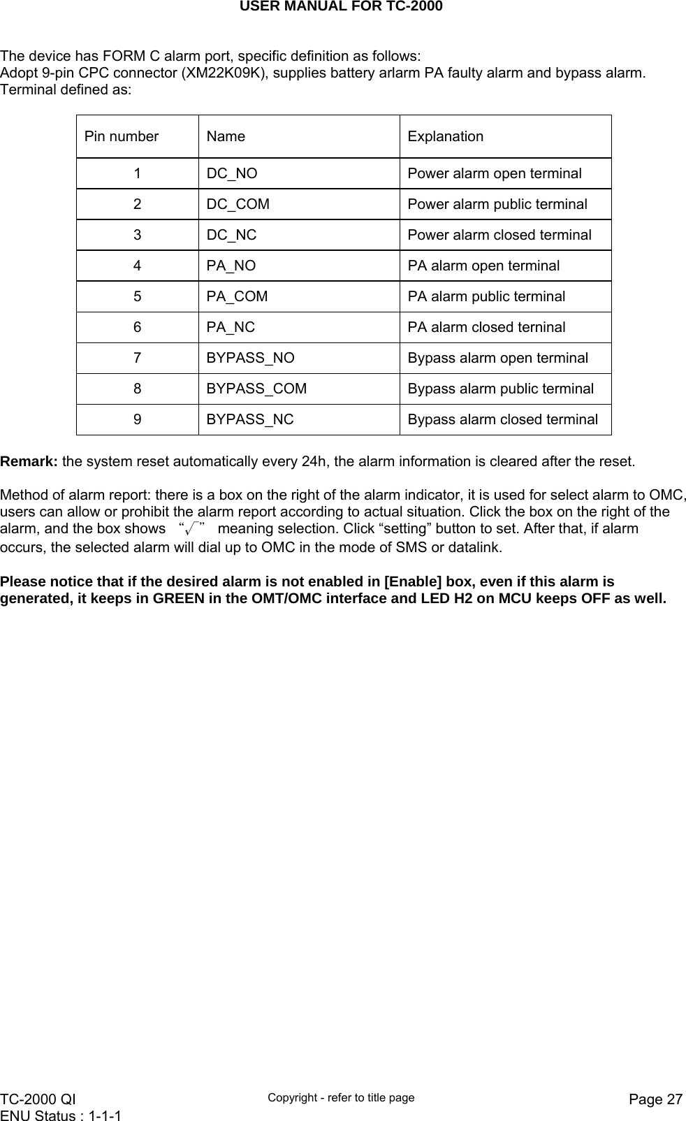 USER MANUAL FOR TC-2000   TC-2000 QI  Copyright - refer to title page  Page 27ENU Status : 1-1-1    The device has FORM C alarm port, specific definition as follows: Adopt 9-pin CPC connector (XM22K09K), supplies battery arlarm PA faulty alarm and bypass alarm. Terminal defined as:  Pin number Name   Explanation  1  DC_NO  Power alarm open terminal 2  DC_COM  Power alarm public terminal 3  DC_NC  Power alarm closed terminal 4  PA_NO  PA alarm open terminal 5  PA_COM  PA alarm public terminal 6  PA_NC  PA alarm closed terninal 7  BYPASS_NO  Bypass alarm open terminal 8  BYPASS_COM  Bypass alarm public terminal 9  BYPASS_NC  Bypass alarm closed terminal  Remark: the system reset automatically every 24h, the alarm information is cleared after the reset.  Method of alarm report: there is a box on the right of the alarm indicator, it is used for select alarm to OMC, users can allow or prohibit the alarm report according to actual situation. Click the box on the right of the alarm, and the box shows “√＂ meaning selection. Click “setting” button to set. After that, if alarm occurs, the selected alarm will dial up to OMC in the mode of SMS or datalink.  Please notice that if the desired alarm is not enabled in [Enable] box, even if this alarm is generated, it keeps in GREEN in the OMT/OMC interface and LED H2 on MCU keeps OFF as well.  